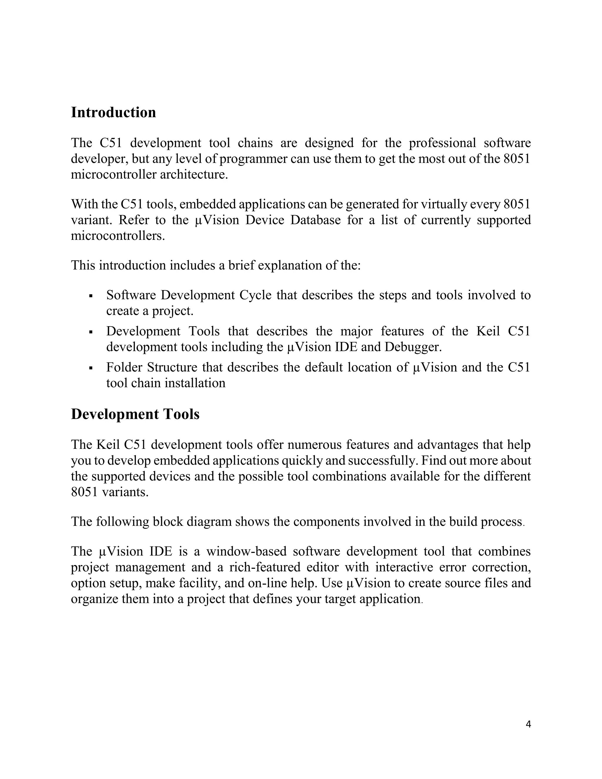 4
Introduction
The C51 development tool chains are designed for the professional software
developer, but any level of programmer can use them to get the most out of the 8051
microcontroller architecture.
With the C51 tools, embedded applications can be generated for virtually every 8051
variant. Refer to the µVision Device Database for a list of currently supported
microcontrollers.
This introduction includes a brief explanation of the:
 Software Development Cycle that describes the steps and tools involved to
create a project.
 Development Tools that describes the major features of the Keil C51
development tools including the µVision IDE and Debugger.
 Folder Structure that describes the default location of µVision and the C51
tool chain installation
Development Tools
The Keil C51 development tools offer numerous features and advantages that help
you to develop embedded applications quickly and successfully. Find out more about
the supported devices and the possible tool combinations available for the different
8051 variants.
The following block diagram shows the components involved in the build process.
The µVision IDE is a window-based software development tool that combines
project management and a rich-featured editor with interactive error correction,
option setup, make facility, and on-line help. Use µVision to create source files and
organize them into a project that defines your target application.
 