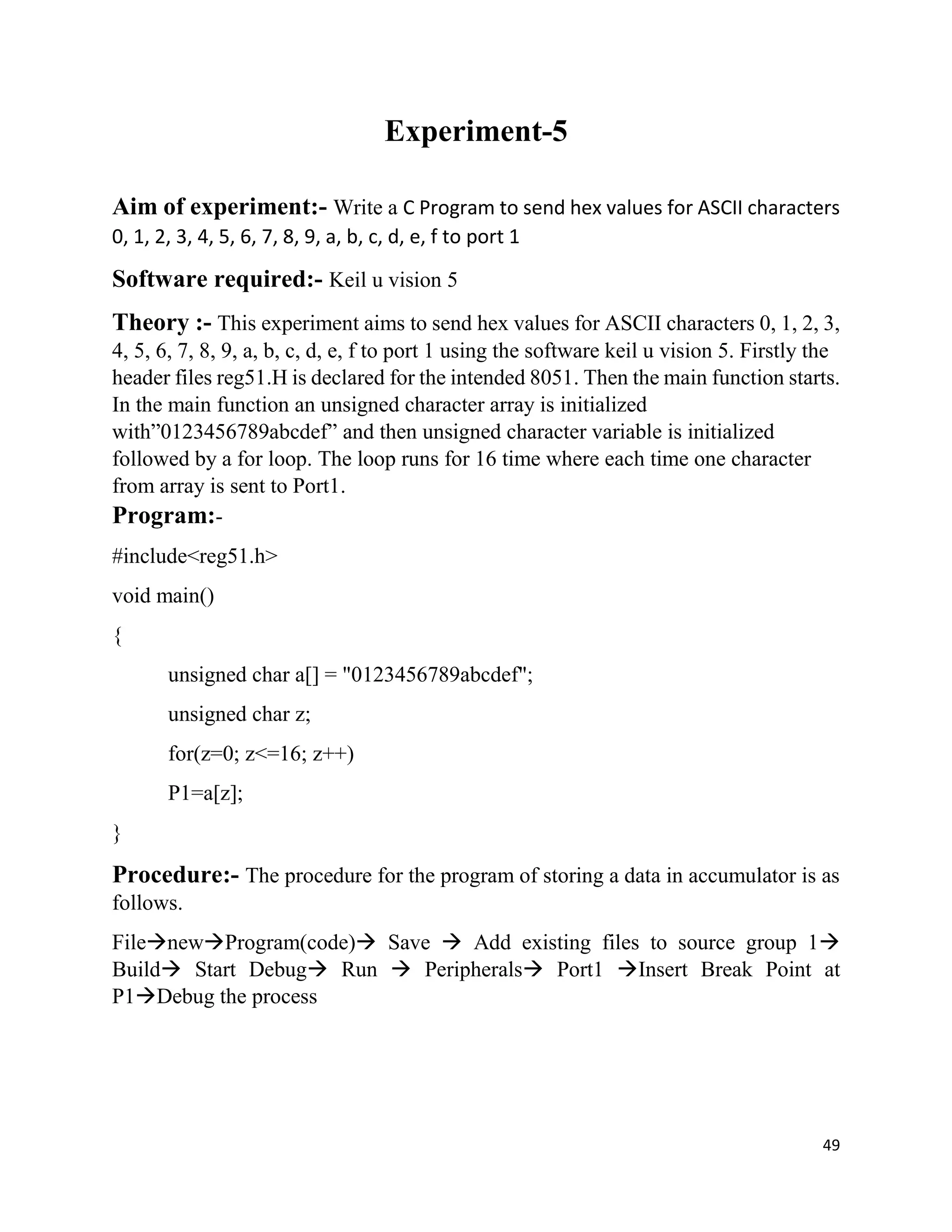 49
Experiment-5
Aim of experiment:- Write a C Program to send hex values for ASCII characters
0, 1, 2, 3, 4, 5, 6, 7, 8, 9, a, b, c, d, e, f to port 1
Software required:- Keil u vision 5
Theory :- This experiment aims to send hex values for ASCII characters 0, 1, 2, 3,
4, 5, 6, 7, 8, 9, a, b, c, d, e, f to port 1 using the software keil u vision 5. Firstly the
header files reg51.H is declared for the intended 8051. Then the main function starts.
In the main function an unsigned character array is initialized
with”0123456789abcdef” and then unsigned character variable is initialized
followed by a for loop. The loop runs for 16 time where each time one character
from array is sent to Port1.
Program:-
#include<reg51.h>
void main()
{
unsigned char a[] = "0123456789abcdef";
unsigned char z;
for(z=0; z<=16; z++)
P1=a[z];
}
Procedure:- The procedure for the program of storing a data in accumulator is as
follows.
FilenewProgram(code) Save  Add existing files to source group 1
Build Start Debug Run  Peripherals Port1 Insert Break Point at
P1Debug the process
 