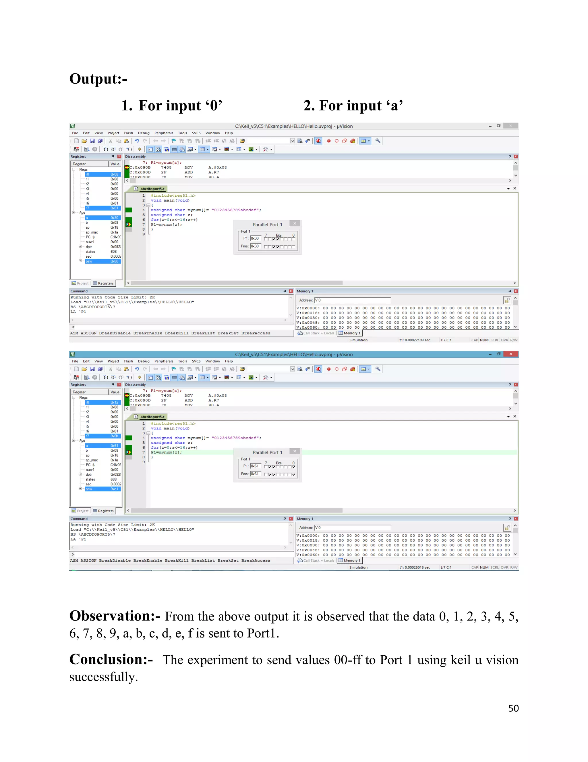 50
Output:-
1. For input ‘0’ 2. For input ‘a’
Observation:- From the above output it is observed that the data 0, 1, 2, 3, 4, 5,
6, 7, 8, 9, a, b, c, d, e, f is sent to Port1.
Conclusion:- The experiment to send values 00-ff to Port 1 using keil u vision
successfully.
 