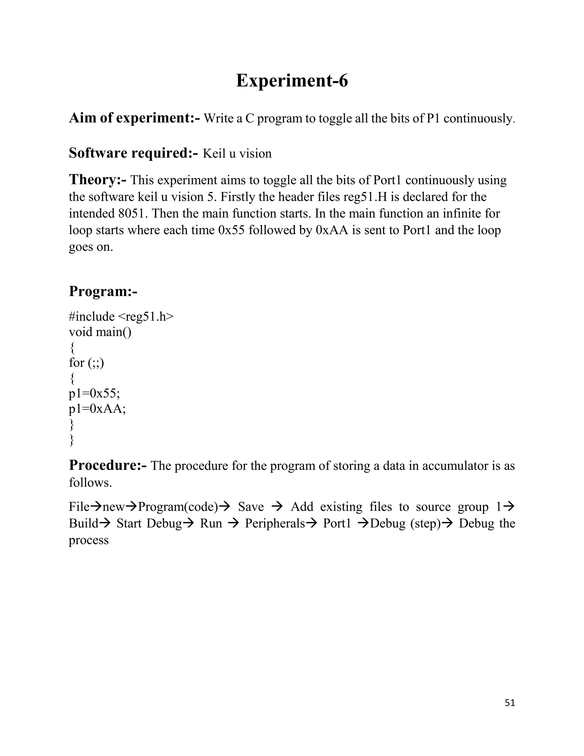 51
Experiment-6
Aim of experiment:- Write a C program to toggle all the bits of P1 continuously.
Software required:- Keil u vision
Theory:- This experiment aims to toggle all the bits of Port1 continuously using
the software keil u vision 5. Firstly the header files reg51.H is declared for the
intended 8051. Then the main function starts. In the main function an infinite for
loop starts where each time 0x55 followed by 0xAA is sent to Port1 and the loop
goes on.
Program:-
#include <reg51.h>
void main()
{
for (;;)
{
p1=0x55;
p1=0xAA;
}
}
Procedure:- The procedure for the program of storing a data in accumulator is as
follows.
FilenewProgram(code) Save  Add existing files to source group 1
Build Start Debug Run  Peripherals Port1 Debug (step) Debug the
process
 