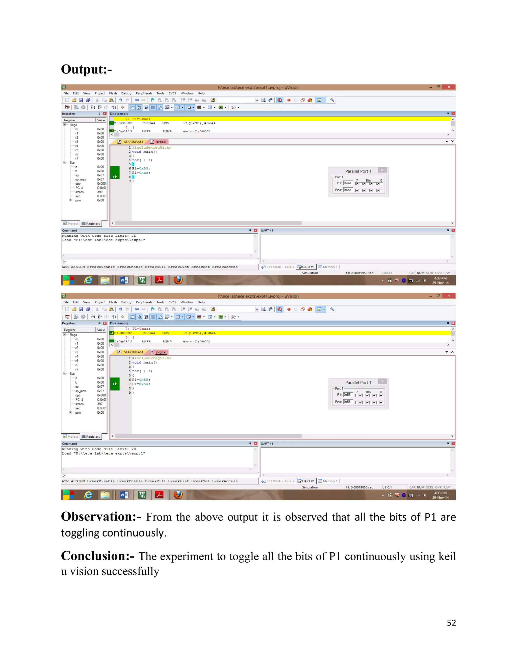 52
Output:-
Observation:- From the above output it is observed that all the bits of P1 are
toggling continuously.
Conclusion:- The experiment to toggle all the bits of P1 continuously using keil
u vision successfully
 