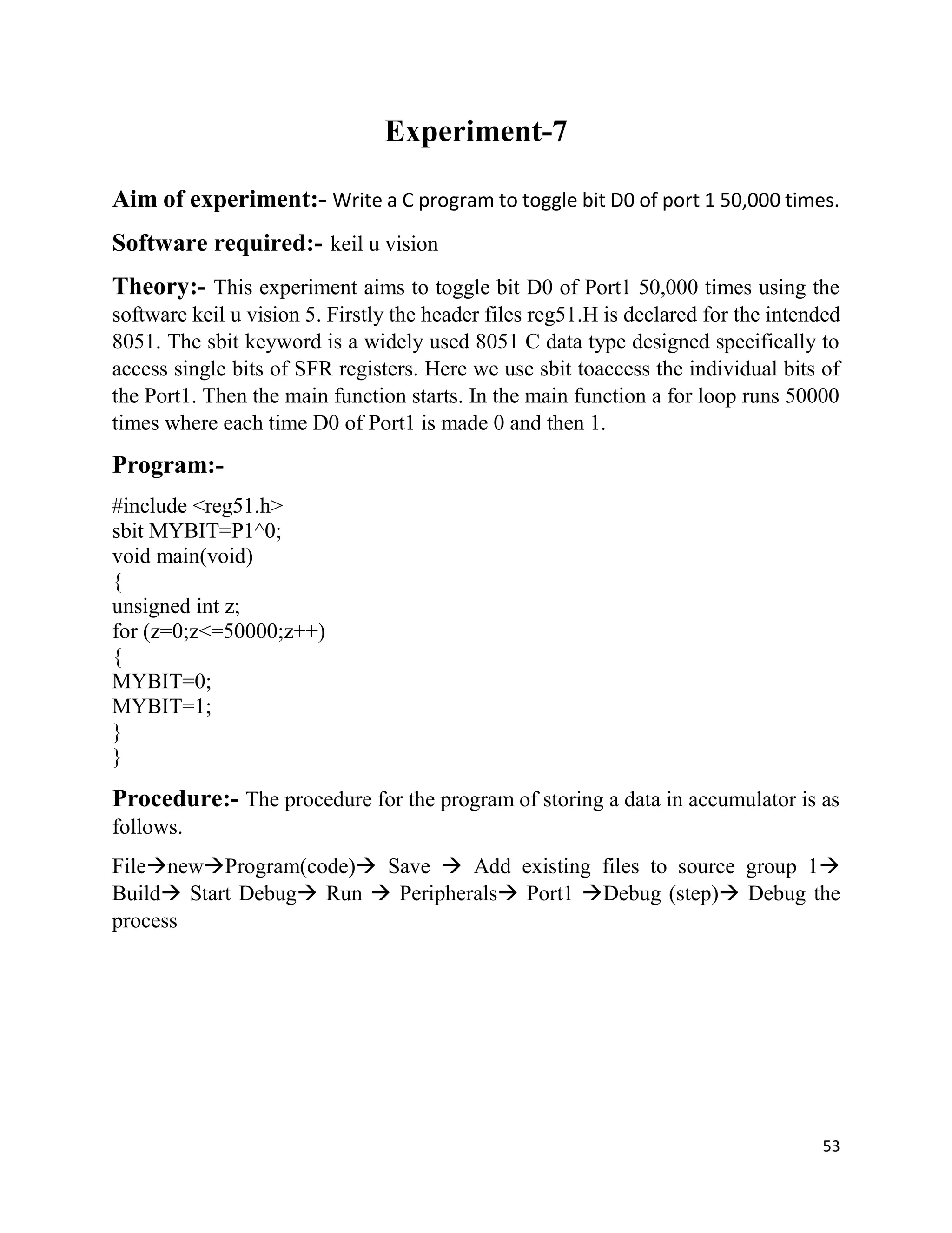 53
Experiment-7
Aim of experiment:- Write a C program to toggle bit D0 of port 1 50,000 times.
Software required:- keil u vision
Theory:- This experiment aims to toggle bit D0 of Port1 50,000 times using the
software keil u vision 5. Firstly the header files reg51.H is declared for the intended
8051. The sbit keyword is a widely used 8051 C data type designed specifically to
access single bits of SFR registers. Here we use sbit toaccess the individual bits of
the Port1. Then the main function starts. In the main function a for loop runs 50000
times where each time D0 of Port1 is made 0 and then 1.
Program:-
#include <reg51.h>
sbit MYBIT=P1^0;
void main(void)
{
unsigned int z;
for (z=0;z<=50000;z++)
{
MYBIT=0;
MYBIT=1;
}
}
Procedure:- The procedure for the program of storing a data in accumulator is as
follows.
FilenewProgram(code) Save  Add existing files to source group 1
Build Start Debug Run  Peripherals Port1 Debug (step) Debug the
process
 