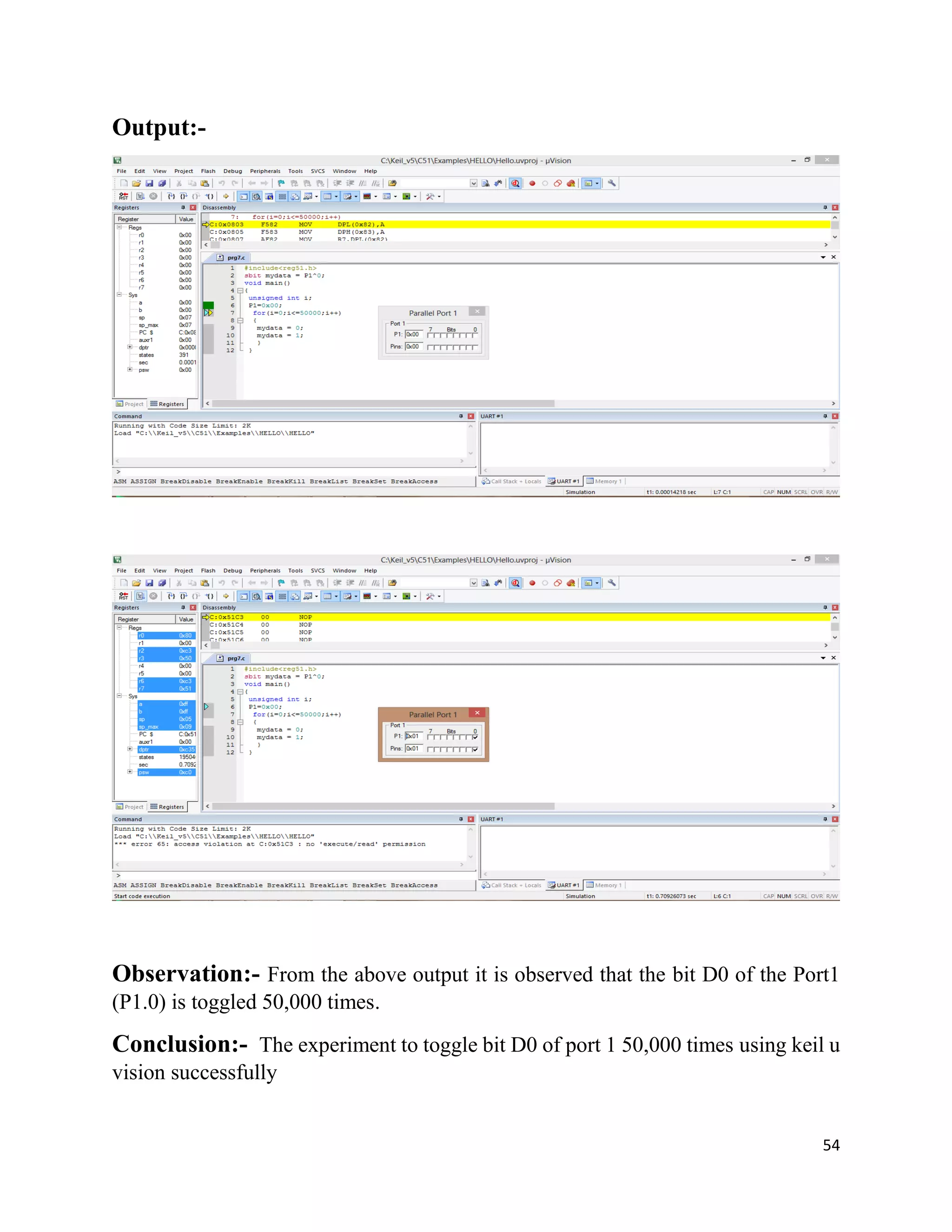 54
Output:-
Observation:- From the above output it is observed that the bit D0 of the Port1
(P1.0) is toggled 50,000 times.
Conclusion:- The experiment to toggle bit D0 of port 1 50,000 times using keil u
vision successfully
 