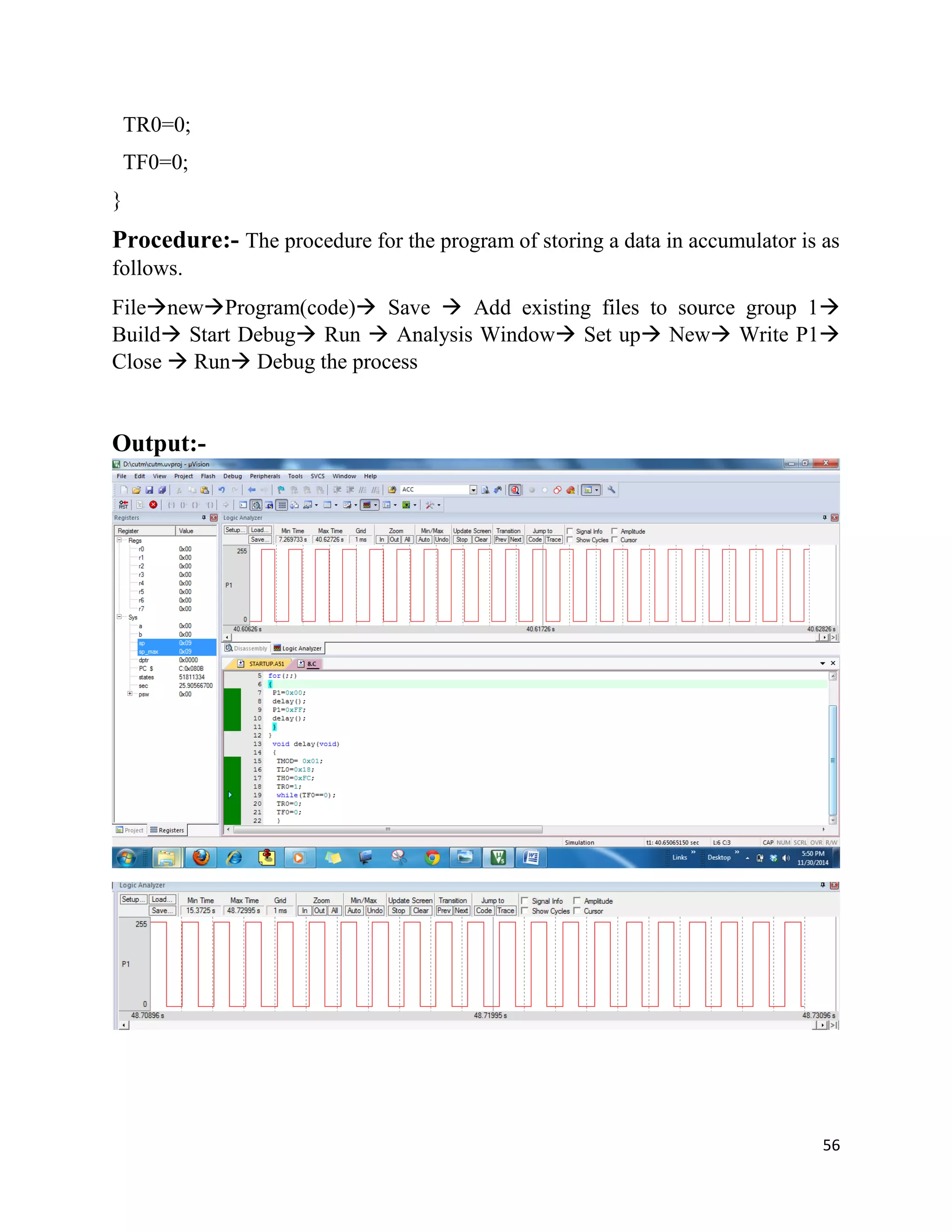 56
TR0=0;
TF0=0;
}
Procedure:- The procedure for the program of storing a data in accumulator is as
follows.
FilenewProgram(code) Save  Add existing files to source group 1
Build Start Debug Run  Analysis Window Set up New Write P1
Close  Run Debug the process
Output:-
 