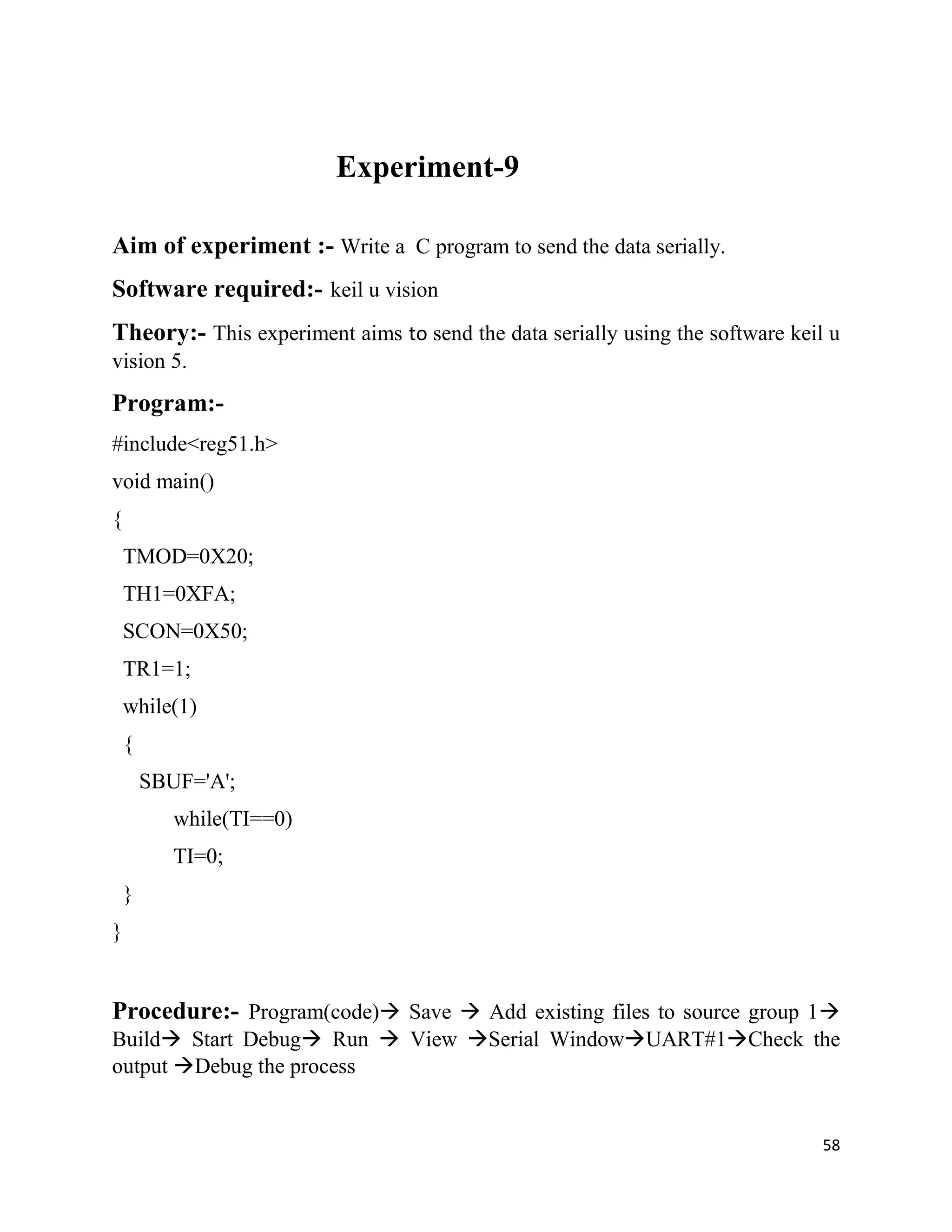 58
Experiment-9
Aim of experiment :- Write a C program to send the data serially.
Software required:- keil u vision
Theory:- This experiment aims to send the data serially using the software keil u
vision 5.
Program:-
#include<reg51.h>
void main()
{
TMOD=0X20;
TH1=0XFA;
SCON=0X50;
TR1=1;
while(1)
{
SBUF='A';
while(TI==0)
TI=0;
}
}
Procedure:- Program(code) Save  Add existing files to source group 1
Build Start Debug Run  View Serial WindowUART#1Check the
output Debug the process
 