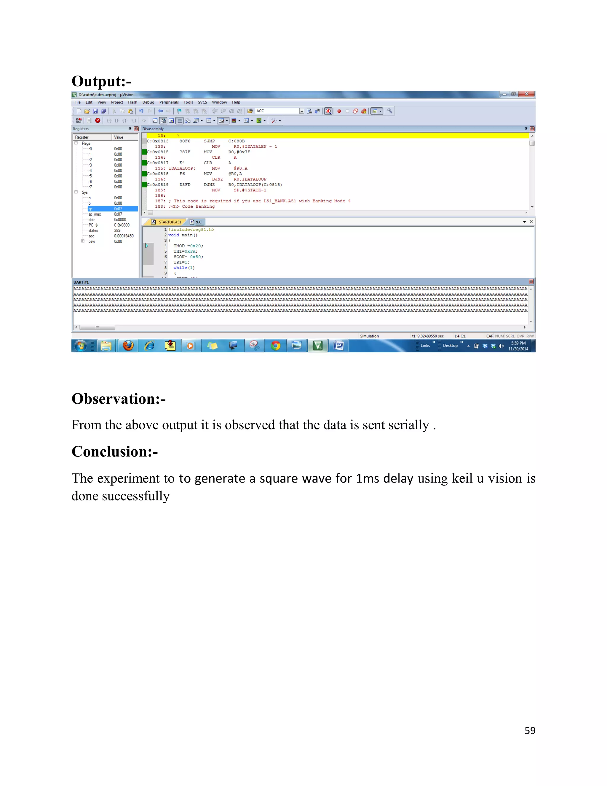 59
Output:-
Observation:-
From the above output it is observed that the data is sent serially .
Conclusion:-
The experiment to to generate a square wave for 1ms delay using keil u vision is
done successfully
 