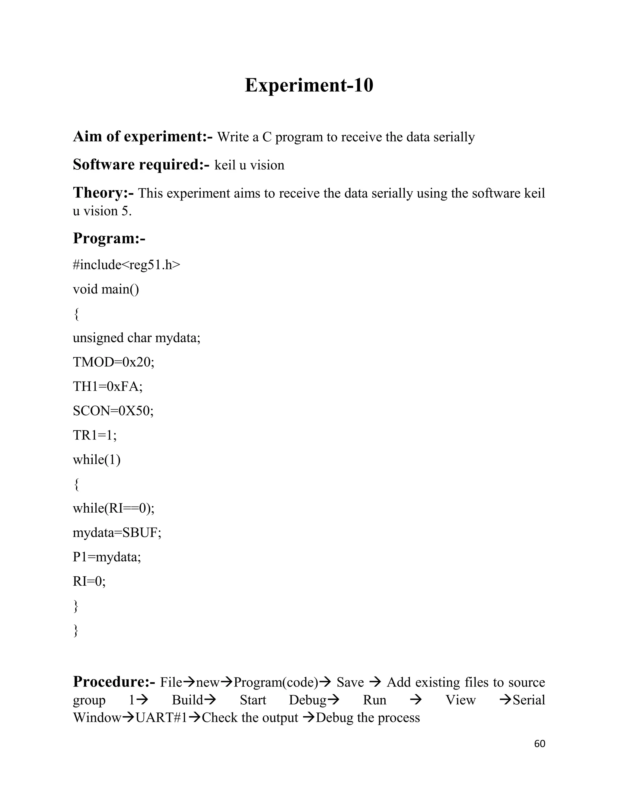 60
Experiment-10
Aim of experiment:- Write a C program to receive the data serially
Software required:- keil u vision
Theory:- This experiment aims to receive the data serially using the software keil
u vision 5.
Program:-
#include<reg51.h>
void main()
{
unsigned char mydata;
TMOD=0x20;
TH1=0xFA;
SCON=0X50;
TR1=1;
while(1)
{
while(RI==0);
mydata=SBUF;
P1=mydata;
RI=0;
}
}
Procedure:- FilenewProgram(code) Save  Add existing files to source
group 1 Build Start Debug Run  View Serial
WindowUART#1Check the output Debug the process
 