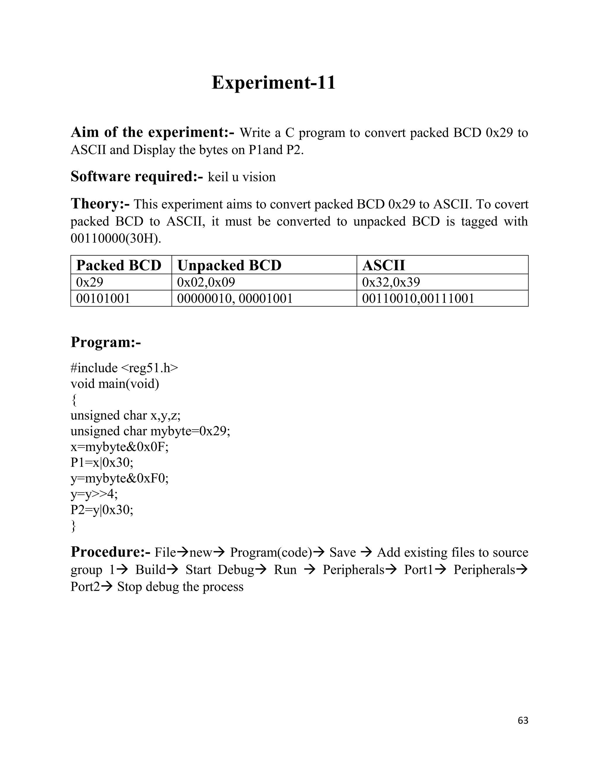 63
Experiment-11
Aim of the experiment:- Write a C program to convert packed BCD 0x29 to
ASCII and Display the bytes on P1and P2.
Software required:- keil u vision
Theory:- This experiment aims to convert packed BCD 0x29 to ASCII. To covert
packed BCD to ASCII, it must be converted to unpacked BCD is tagged with
00110000(30H).
Packed BCD Unpacked BCD ASCII
0x29 0x02,0x09 0x32,0x39
00101001 00000010, 00001001 00110010,00111001
Program:-
#include <reg51.h>
void main(void)
{
unsigned char x,y,z;
unsigned char mybyte=0x29;
x=mybyte&0x0F;
P1=x|0x30;
y=mybyte&0xF0;
y=y>>4;
P2=y|0x30;
}
Procedure:- Filenew Program(code) Save  Add existing files to source
group 1 Build Start Debug Run  Peripherals Port1 Peripherals
Port2 Stop debug the process
 