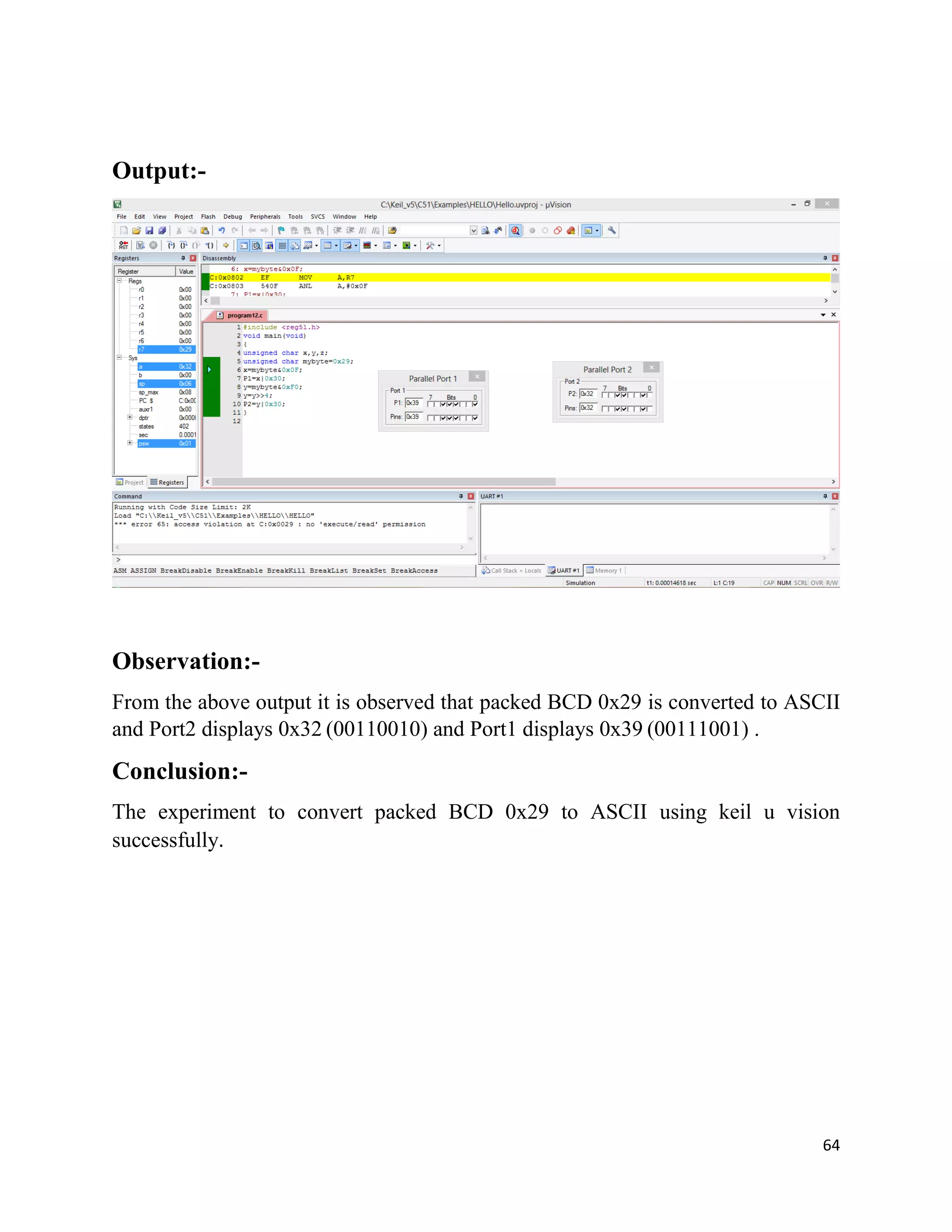 64
Output:-
Observation:-
From the above output it is observed that packed BCD 0x29 is converted to ASCII
and Port2 displays 0x32 (00110010) and Port1 displays 0x39 (00111001) .
Conclusion:-
The experiment to convert packed BCD 0x29 to ASCII using keil u vision
successfully.
 