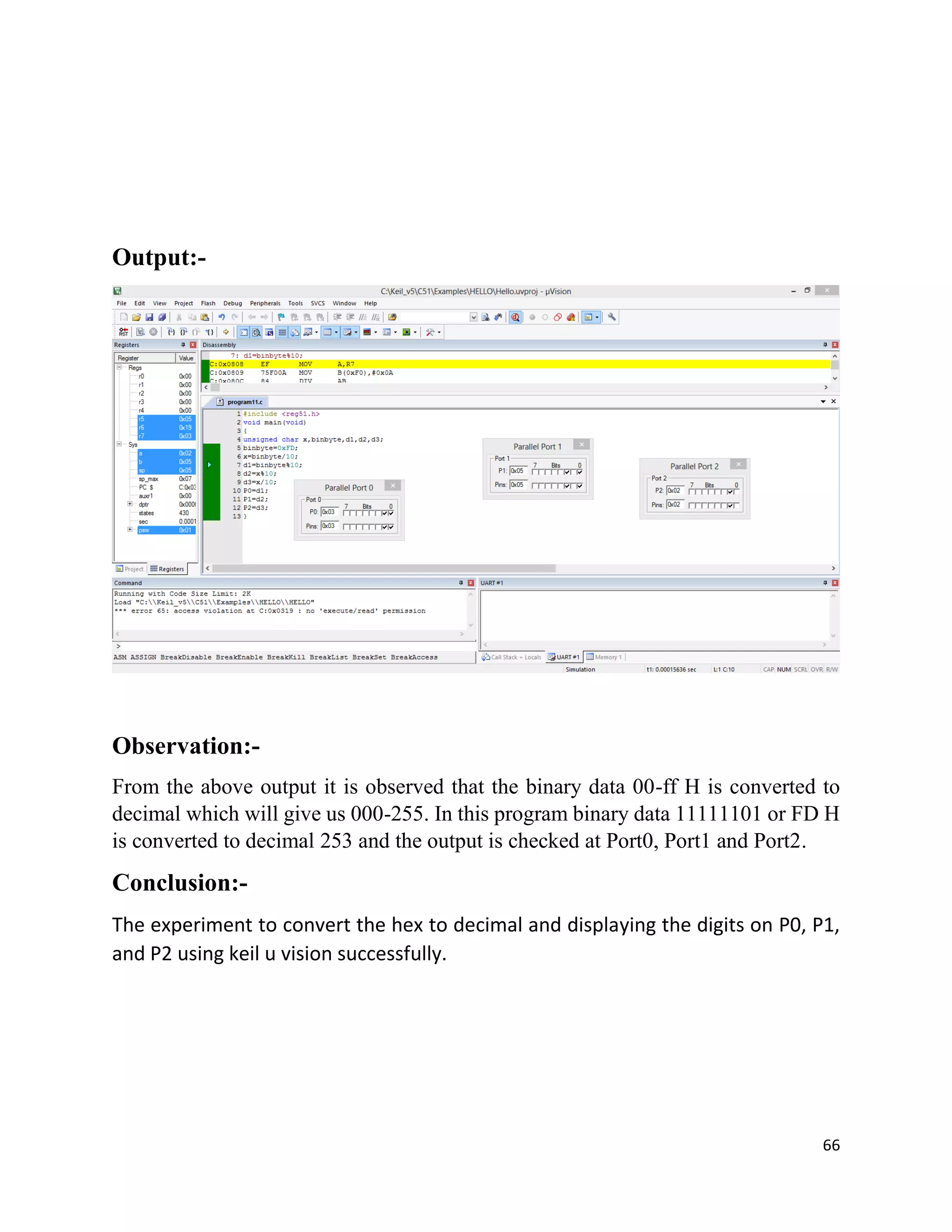 66
Output:-
Observation:-
From the above output it is observed that the binary data 00-ff H is converted to
decimal which will give us 000-255. In this program binary data 11111101 or FD H
is converted to decimal 253 and the output is checked at Port0, Port1 and Port2.
Conclusion:-
The experiment to convert the hex to decimal and displaying the digits on P0, P1,
and P2 using keil u vision successfully.
 