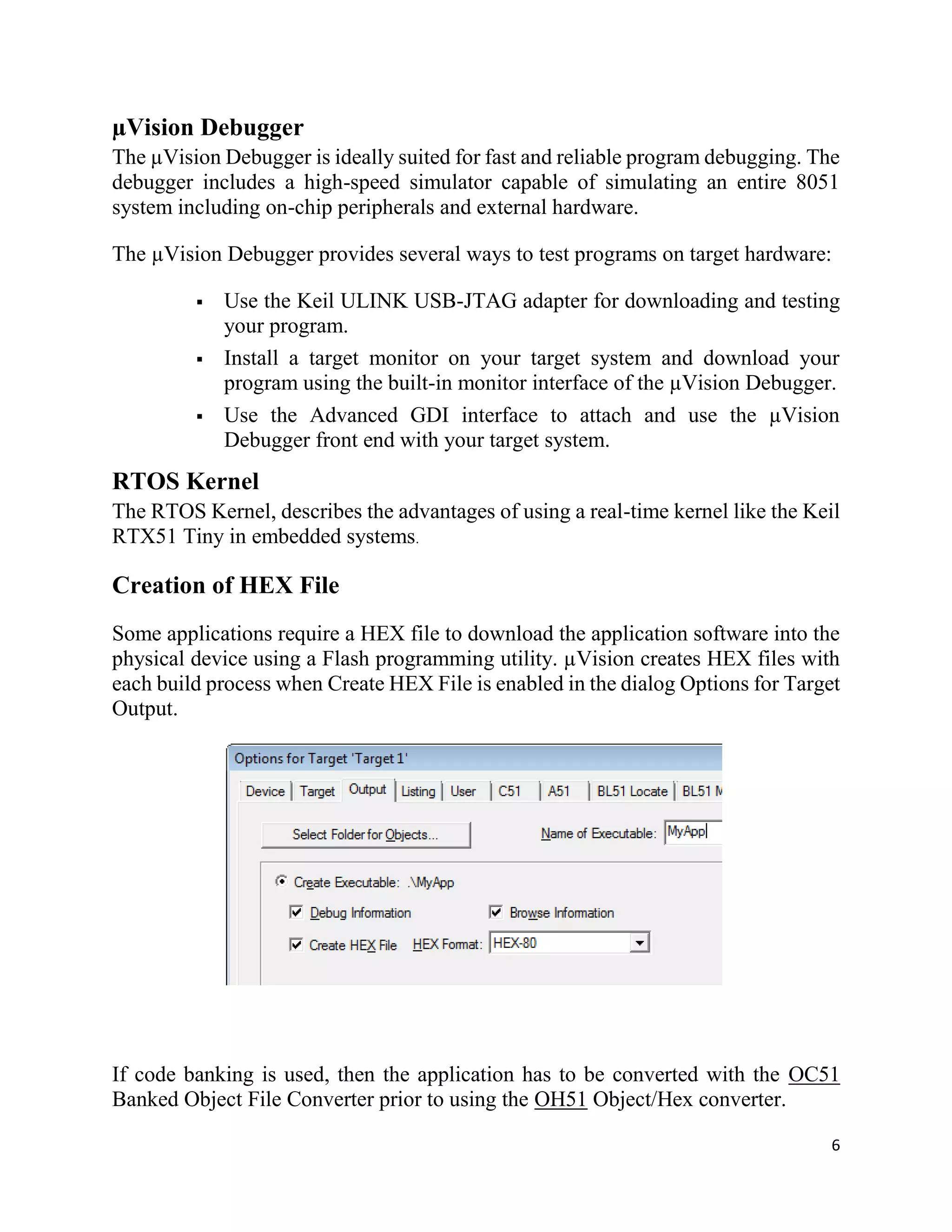6
µVision Debugger
The µVision Debugger is ideally suited for fast and reliable program debugging. The
debugger includes a high-speed simulator capable of simulating an entire 8051
system including on-chip peripherals and external hardware.
The µVision Debugger provides several ways to test programs on target hardware:
 Use the Keil ULINK USB-JTAG adapter for downloading and testing
your program.
 Install a target monitor on your target system and download your
program using the built-in monitor interface of the µVision Debugger.
 Use the Advanced GDI interface to attach and use the µVision
Debugger front end with your target system.
RTOS Kernel
The RTOS Kernel, describes the advantages of using a real-time kernel like the Keil
RTX51 Tiny in embedded systems.
Creation of HEX File
Some applications require a HEX file to download the application software into the
physical device using a Flash programming utility. µVision creates HEX files with
each build process when Create HEX File is enabled in the dialog Options for Target
Output.
If code banking is used, then the application has to be converted with the OC51
Banked Object File Converter prior to using the OH51 Object/Hex converter.
 