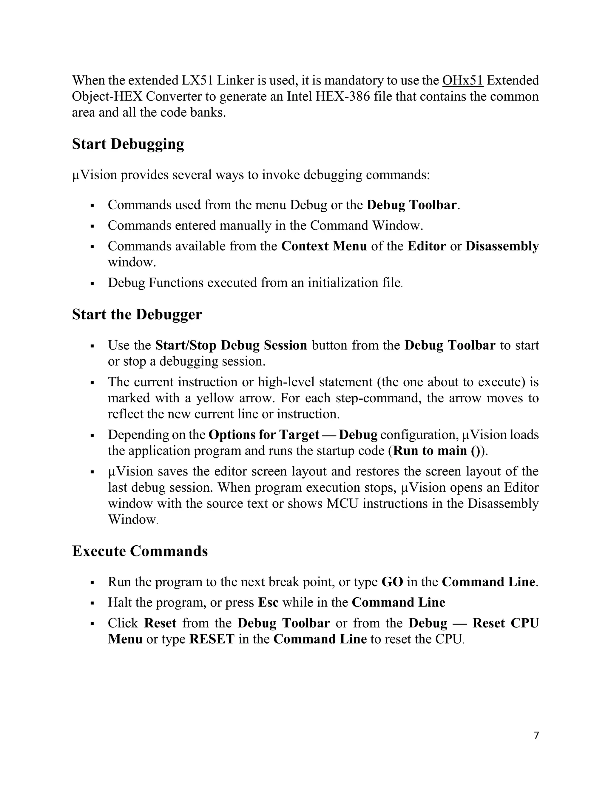 7
When the extended LX51 Linker is used, it is mandatory to use the OHx51 Extended
Object-HEX Converter to generate an Intel HEX-386 file that contains the common
area and all the code banks.
Start Debugging
µVision provides several ways to invoke debugging commands:
 Commands used from the menu Debug or the Debug Toolbar.
 Commands entered manually in the Command Window.
 Commands available from the Context Menu of the Editor or Disassembly
window.
 Debug Functions executed from an initialization file.
Start the Debugger
 Use the Start/Stop Debug Session button from the Debug Toolbar to start
or stop a debugging session.
 The current instruction or high-level statement (the one about to execute) is
marked with a yellow arrow. For each step-command, the arrow moves to
reflect the new current line or instruction.
 Depending on the Options for Target — Debug configuration, µVision loads
the application program and runs the startup code (Run to main ()).
 µVision saves the editor screen layout and restores the screen layout of the
last debug session. When program execution stops, µVision opens an Editor
window with the source text or shows MCU instructions in the Disassembly
Window.
Execute Commands
 Run the program to the next break point, or type GO in the Command Line.
 Halt the program, or press Esc while in the Command Line
 Click Reset from the Debug Toolbar or from the Debug — Reset CPU
Menu or type RESET in the Command Line to reset the CPU.
 