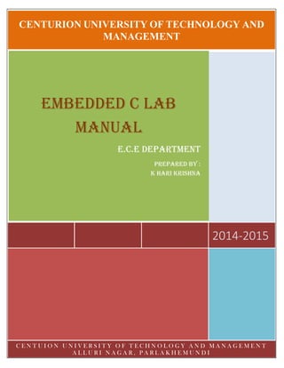 CENTURION UNIVERSITY OF TECHNOLOGY AND
MANAGEMENT
2014-2015
EMBEDDED C LAB
MANUAL
E.C.E DEPARTMENT
PREPARED BY :
K HARI KRISHNA
C E N T U I O N U N I V E R S I T Y O F T E C H N O L O G Y A N D M A N A G E M E N T
A L L U R I N A G A R , P A R L A K H E M U N D I
 