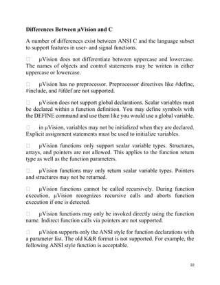 10
Differences Between µVision and C
A number of differences exist between ANSI C and the language subset
to support features in user- and signal functions.
µVision does not differentiate between uppercase and lowercase.
The names of objects and control statements may be written in either
uppercase or lowercase.
µVision has no preprocessor. Preprocessor directives like #define,
#include, and #ifdef are not supported.
µVision does not support global declarations. Scalar variables must
be declared within a function definition. You may define symbols with
the DEFINE command and use them like you would use a global variable.
in µVision, variables may not be initialized when they are declared.
Explicit assignment statements must be used to initialize variables.
µVision functions only support scalar variable types. Structures,
arrays, and pointers are not allowed. This applies to the function return
type as well as the function parameters.
µVision functions may only return scalar variable types. Pointers
and structures may not be returned.
µVision functions cannot be called recursively. During function
execution, µVision recognizes recursive calls and aborts function
execution if one is detected.
µVision functions may only be invoked directly using the function
name. Indirect function calls via pointers are not supported.
µVision supports only the ANSI style for function declarations with
a parameter list. The old K&R format is not supported. For example, the
following ANSI style function is acceptable.
 
