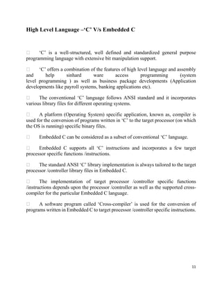 11
High Level Language –‘C’ V/s Embedded C
‘C’ is a well-structured, well defined and standardized general purpose
programming language with extensive bit manipulation support.
‘C’ offers a combination of the features of high level language and assembly
and help sinhard ware access programming (system
level programming ) as well as business package developments (Application
developments like payroll systems, banking applications etc).
The conventional ‘C’ language follows ANSI standard and it incorporates
various library files for different operating systems.
A platform (Operating System) specific application, known as, compiler is
used for the conversion of programs written in ‘C’ to the target processor (on which
the OS is running) specific binary files.
Embedded C can be considered as a subset of conventional ‘C’ language.
Embedded C supports all ‘C’ instructions and incorporates a few target
processor specific functions /instructions.
The standard ANSI ‘C’ library implementation is always tailored to the target
processor /controller library files in Embedded C.
The implementation of target processor /controller specific functions
/instructions depends upon the processor /controller as well as the supported cross-
compiler for the particular Embedded C language.
A software program called ‘Cross-compiler’ is used for the conversion of
programs written in Embedded C to target processor /controller specific instructions.
 