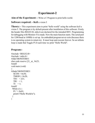23
Experiment-2
Aim of the Experiment: - Write a C Program to print hello world.
Software required: - Keil u vision 5
Theory: - This experiment aims to print “hello world” using the software keil u
vision 5. The program is by default present after installation of this software. Firstly
the header files REG52.H, stdio.h are declared for the intended 8051. Programming
for debugging with Monitor-51is made. Now the main function starts. The serial port
for 1200 baud at 16MHz is set up. An embedded program never exits (because there
is no operating system to return to). It must loop and execute forever. So an infinite
loop is made that Toggle P1.0 each time we print "Hello World".
Program:-
#include <REG52.H>
#include <stdio.h>
#ifdef MONITOR51
char code reserve [3] _at_ 0x23;
#endif
void main (void)
{
#ifndef MONITOR51
SCON = 0x50;
TMOD |= 0x20;
TH1 = 221;
TR1 = 1;
TI = 1;
#endif
While (1) {
P1 ^= 0x01;
printf ("Hello Worldn");
}
}
 