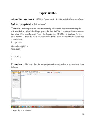 38
Experiment-3
Aim of the experiment:- Write a C program to store the data in the accumulator.
Software required: - Keil u vision 5
Theory: - This experiment aims to store any data in the Accumulator using the
software keil u vision 5. In this program, the data 0x05 is to be stored in accumulator
i.e. value 05 in hexadecimal. Firstly the header files REG51.H is declared for the
intended 8051. Then the main function starts. In the main function 0x05 is stored in
Acc variable.
Program:-
#include<reg51.h>
void main()
{
Acc=0x05;
}
Procedure :- The procedure for the program of storing a data in accumulator is as
follows.
A new file is is created
 