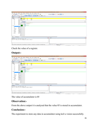 46
Check the value of a register.
Output:-
The value of accumulator is 05
Observation:-
From the above output it is analyzed that the value 05 is stored in accumulator.
Conclusion:-
The experiment to store any data in accumulator using keil u vision successfully.
 