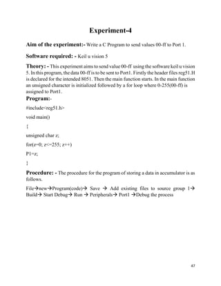 47
Experiment-4
Aim of the experiment:- Write a C Program to send values 00-ff to Port 1.
Software required: - Keil u vision 5
Theory: - This experiment aims to send value 00-ff using the software keil u vision
5. In this program, the data 00-ff is to be sent to Port1. Firstly the header files reg51.H
is declared for the intended 8051. Then the main function starts. In the main function
an unsigned character is initialized followed by a for loop where 0-255(00-ff) is
assigned to Port1.
Program:-
#include<reg51.h>
void main()
{
unsigned char z;
for(z=0; z<=255; z++)
P1=z;
}
Procedure: - The procedure for the program of storing a data in accumulator is as
follows.
FilenewProgram(code) Save  Add existing files to source group 1
Build Start Debug Run  Peripherals Port1 Debug the process
 