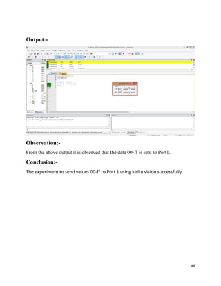 48
Output:-
Observation:-
From the above output it is observed that the data 00-ff is sent to Port1.
Conclusion:-
The experiment to send values 00-ff to Port 1 using keil u vision successfully
 