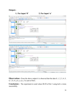 50
Output:-
1. For input ‘0’ 2. For input ‘a’
Observation:- From the above output it is observed that the data 0, 1, 2, 3, 4, 5,
6, 7, 8, 9, a, b, c, d, e, f is sent to Port1.
Conclusion:- The experiment to send values 00-ff to Port 1 using keil u vision
successfully.
 