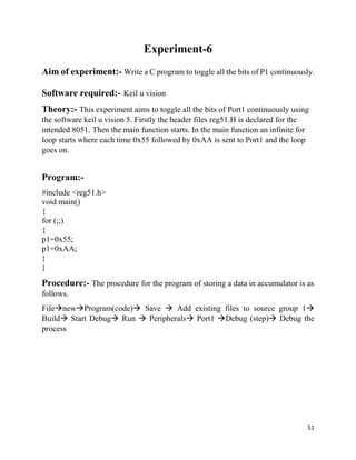 51
Experiment-6
Aim of experiment:- Write a C program to toggle all the bits of P1 continuously.
Software required:- Keil u vision
Theory:- This experiment aims to toggle all the bits of Port1 continuously using
the software keil u vision 5. Firstly the header files reg51.H is declared for the
intended 8051. Then the main function starts. In the main function an infinite for
loop starts where each time 0x55 followed by 0xAA is sent to Port1 and the loop
goes on.
Program:-
#include <reg51.h>
void main()
{
for (;;)
{
p1=0x55;
p1=0xAA;
}
}
Procedure:- The procedure for the program of storing a data in accumulator is as
follows.
FilenewProgram(code) Save  Add existing files to source group 1
Build Start Debug Run  Peripherals Port1 Debug (step) Debug the
process
 