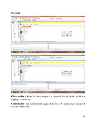 52
Output:-
Observation:- From the above output it is observed that all the bits of P1 are
toggling continuously.
Conclusion:- The experiment to toggle all the bits of P1 continuously using keil
u vision successfully
 