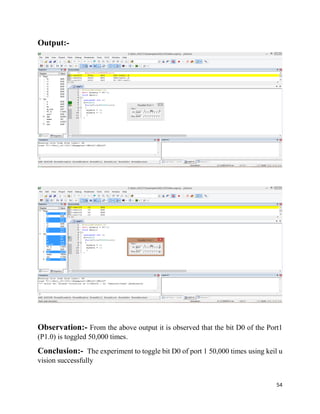 54
Output:-
Observation:- From the above output it is observed that the bit D0 of the Port1
(P1.0) is toggled 50,000 times.
Conclusion:- The experiment to toggle bit D0 of port 1 50,000 times using keil u
vision successfully
 