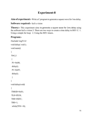55
Experiment-8
Aim of experiment:- Write a C program to generate a square wave for 1ms delay.
Software required:- keil u vision
Theory:- This experiment aims to generate a square wave for 1ms delay using
the software keil u vision 5. There are two ways to create a time delay in 8051 C: 1.
Using a simple for loop 2. Using the 8051 timers.
Program:-
#include<reg51.h>
void delay( void );
void main()
{
for(;;)
{
P1=0x00;
delay();
P1=0xFF;
delay();
}
}
void delay(void)
{
TMOD=0x01;
TL0=0X18;
TH0=0XFC;
TR0=1;
while(TF0==0);
 