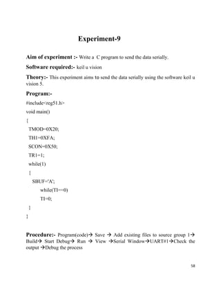58
Experiment-9
Aim of experiment :- Write a C program to send the data serially.
Software required:- keil u vision
Theory:- This experiment aims to send the data serially using the software keil u
vision 5.
Program:-
#include<reg51.h>
void main()
{
TMOD=0X20;
TH1=0XFA;
SCON=0X50;
TR1=1;
while(1)
{
SBUF='A';
while(TI==0)
TI=0;
}
}
Procedure:- Program(code) Save  Add existing files to source group 1
Build Start Debug Run  View Serial WindowUART#1Check the
output Debug the process
 
