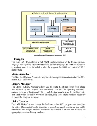 5
µVision Integrated Development Environment (IDE)
C Compiler
The Keil Cx51 Compiler is a full ANSI implementation of the C programming
language and supports all standard features of the C language. In addition, numerous
extensions have been included to directly support the 8051 and extended 8051
architecture.
Macro Assembler
The Keil Ax51 Macro Assembler supports the complete instruction set of the 8051
and all 8051 derivatives.
Library Manager
The LIBx51 Library Manager allows you to create the object library from object
files created by the compiler and assembler. Libraries are specially formatted,
ordered program collections of object modules that may be used by the linker at a
later time. When the linker processes a library, only those object modules necessary
to create the program are used.
Linker/Locater
The Lx51 Linker/Locater creates the final executable 8051 program and combines
the object files created by the compiler or assembler, resolves external and public
references, and assigns absolute addresses. In addition, it selects and includes the
appropriate run-time library modules.
 