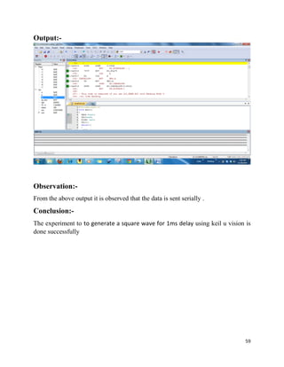 59
Output:-
Observation:-
From the above output it is observed that the data is sent serially .
Conclusion:-
The experiment to to generate a square wave for 1ms delay using keil u vision is
done successfully
 