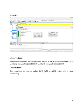 64
Output:-
Observation:-
From the above output it is observed that packed BCD 0x29 is converted to ASCII
and Port2 displays 0x32 (00110010) and Port1 displays 0x39 (00111001) .
Conclusion:-
The experiment to convert packed BCD 0x29 to ASCII using keil u vision
successfully.
 