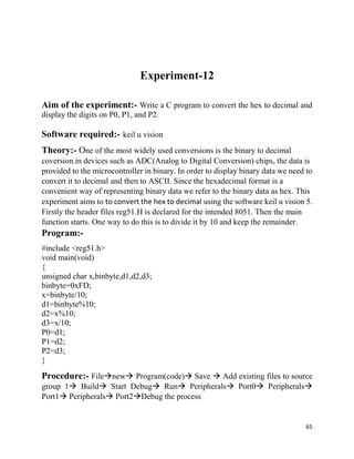 65
Experiment-12
Aim of the experiment:- Write a C program to convert the hex to decimal and
display the digits on P0, P1, and P2.
Software required:- keil u vision
Theory:- One of the most widely used conversions is the binary to decimal
coversion.in devices such as ADC(Analog to Digital Conversion) chips, the data is
provided to the microcontroller in binary. In order to display binary data we need to
convert it to decimal and then to ASCII. Since the hexadecimal format is a
convenient way of representing binary data we refer to the binary data as hex. This
experiment aims to to convert the hex to decimal using the software keil u vision 5.
Firstly the header files reg51.H is declared for the intended 8051. Then the main
function starts. One way to do this is to divide it by 10 and keep the remainder.
Program:-
#include <reg51.h>
void main(void)
{
unsigned char x,binbyte,d1,d2,d3;
binbyte=0xFD;
x=binbyte/10;
d1=binbyte%10;
d2=x%10;
d3=x/10;
P0=d1;
P1=d2;
P2=d3;
}
Procedure:- Filenew Program(code) Save  Add existing files to source
group 1 Build Start Debug Run Peripherals Port0 Peripherals
Port1 Peripherals Port2Debug the process
 