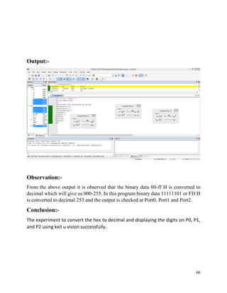 66
Output:-
Observation:-
From the above output it is observed that the binary data 00-ff H is converted to
decimal which will give us 000-255. In this program binary data 11111101 or FD H
is converted to decimal 253 and the output is checked at Port0, Port1 and Port2.
Conclusion:-
The experiment to convert the hex to decimal and displaying the digits on P0, P1,
and P2 using keil u vision successfully.
 