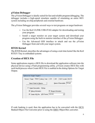 6
µVision Debugger
The µVision Debugger is ideally suited for fast and reliable program debugging. The
debugger includes a high-speed simulator capable of simulating an entire 8051
system including on-chip peripherals and external hardware.
The µVision Debugger provides several ways to test programs on target hardware:
 Use the Keil ULINK USB-JTAG adapter for downloading and testing
your program.
 Install a target monitor on your target system and download your
program using the built-in monitor interface of the µVision Debugger.
 Use the Advanced GDI interface to attach and use the µVision
Debugger front end with your target system.
RTOS Kernel
The RTOS Kernel, describes the advantages of using a real-time kernel like the Keil
RTX51 Tiny in embedded systems.
Creation of HEX File
Some applications require a HEX file to download the application software into the
physical device using a Flash programming utility. µVision creates HEX files with
each build process when Create HEX File is enabled in the dialog Options for Target
Output.
If code banking is used, then the application has to be converted with the OC51
Banked Object File Converter prior to using the OH51 Object/Hex converter.
 