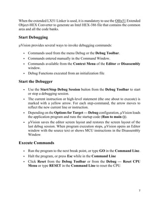 7
When the extended LX51 Linker is used, it is mandatory to use the OHx51 Extended
Object-HEX Converter to generate an Intel HEX-386 file that contains the common
area and all the code banks.
Start Debugging
µVision provides several ways to invoke debugging commands:
 Commands used from the menu Debug or the Debug Toolbar.
 Commands entered manually in the Command Window.
 Commands available from the Context Menu of the Editor or Disassembly
window.
 Debug Functions executed from an initialization file.
Start the Debugger
 Use the Start/Stop Debug Session button from the Debug Toolbar to start
or stop a debugging session.
 The current instruction or high-level statement (the one about to execute) is
marked with a yellow arrow. For each step-command, the arrow moves to
reflect the new current line or instruction.
 Depending on the Options for Target — Debug configuration, µVision loads
the application program and runs the startup code (Run to main ()).
 µVision saves the editor screen layout and restores the screen layout of the
last debug session. When program execution stops, µVision opens an Editor
window with the source text or shows MCU instructions in the Disassembly
Window.
Execute Commands
 Run the program to the next break point, or type GO in the Command Line.
 Halt the program, or press Esc while in the Command Line
 Click Reset from the Debug Toolbar or from the Debug — Reset CPU
Menu or type RESET in the Command Line to reset the CPU.
 