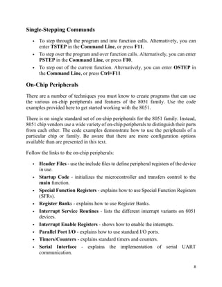 8
Single-Stepping Commands
 To step through the program and into function calls. Alternatively, you can
enter TSTEP in the Command Line, or press F11.
 To step over the program and over function calls. Alternatively, you can enter
PSTEP in the Command Line, or press F10.
 To step out of the current function. Alternatively, you can enter OSTEP in
the Command Line, or press Ctrl+F11.
On-Chip Peripherals
There are a number of techniques you must know to create programs that can use
the various on-chip peripherals and features of the 8051 family. Use the code
examples provided here to get started working with the 8051.
There is no single standard set of on-chip peripherals for the 8051 family. Instead,
8051 chip vendors use a wide variety of on-chip peripherals to distinguish their parts
from each other. The code examples demonstrate how to use the peripherals of a
particular chip or family. Be aware that there are more configuration options
available than are presented in this text.
Follow the links to the on-chip peripherals:
 Header Files - use the include files to define peripheral registers of the device
in use.
 Startup Code - initializes the microcontroller and transfers control to the
main function.
 Special Function Registers - explains how to use Special Function Registers
(SFRs).
 Register Banks - explains how to use Register Banks.
 Interrupt Service Routines - lists the different interrupt variants on 8051
devices.
 Interrupt Enable Registers - shows how to enable the interrupts.
 Parallel Port I/O - explains how to use standard I/O ports.
 Timers/Counters - explains standard timers and counters.
 Serial Interface - explains the implementation of serial UART
communication.
 