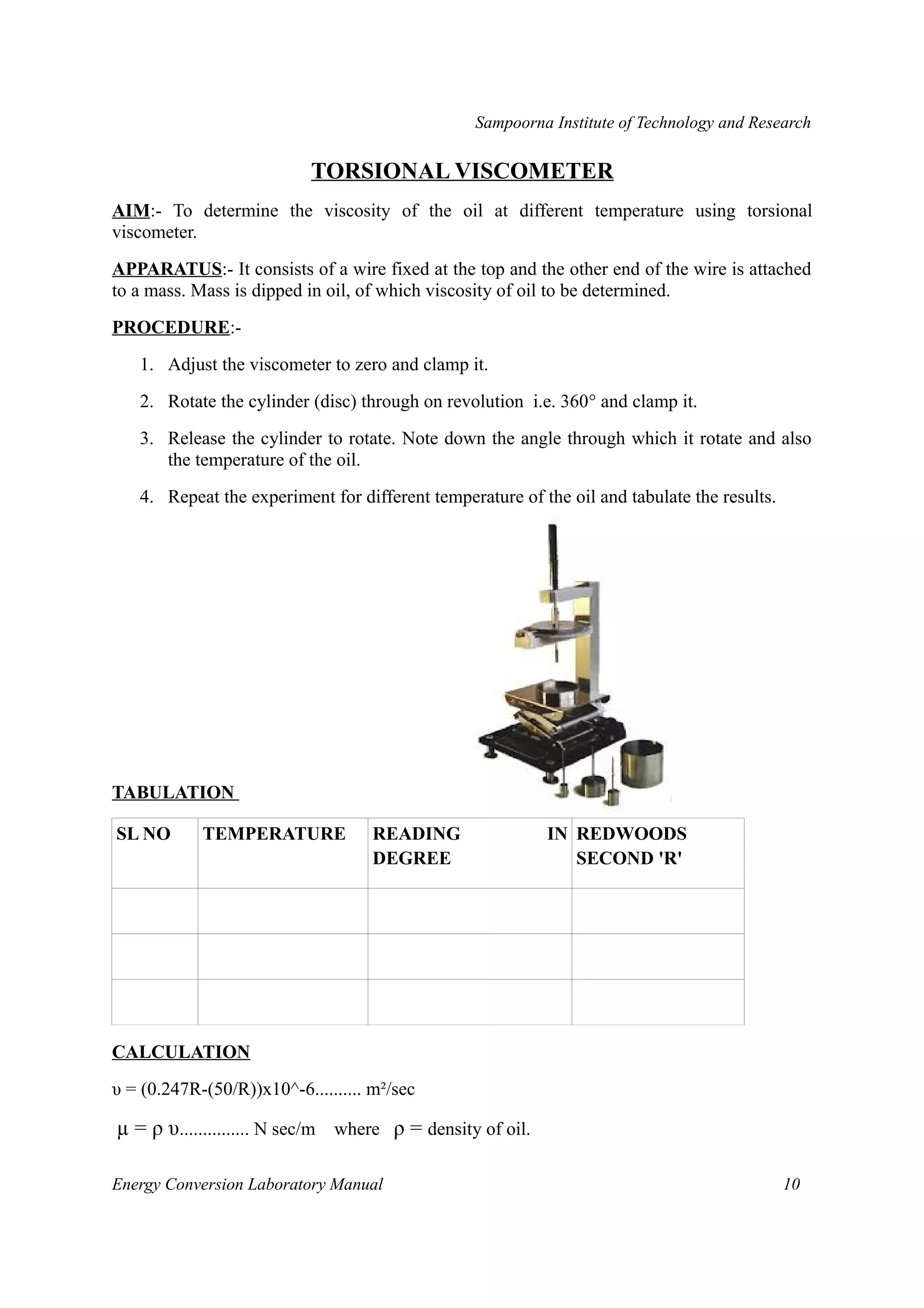 Sampoorna Institute of Technology and Research 
TORSIONAL VISCOMETER 
AIM:- To determine the viscosity of the oil at different temperature using torsional 
viscometer. 
APPARATUS:- It consists of a wire fixed at the top and the other end of the wire is attached 
to a mass. Mass is dipped in oil, of which viscosity of oil to be determined. 
PROCEDURE:- 
1. Adjust the viscometer to zero and clamp it. 
2. Rotate the cylinder (disc) through on revolution i.e. 360° and clamp it. 
3. Release the cylinder to rotate. Note down the angle through which it rotate and also 
the temperature of the oil. 
4. Repeat the experiment for different temperature of the oil and tabulate the results. 
TABULATION 
SL NO TEMPERATURE READING IN 
DEGREE 
REDWOODS 
SECOND 'R' 
CALCULATION 
υ = (0.247R-(50/R))x10^-6.......... m²/sec 
μ = ρ υ............... N sec/m where ρ = density of oil. 
Energy Conversion Laboratory Manual 10 
 