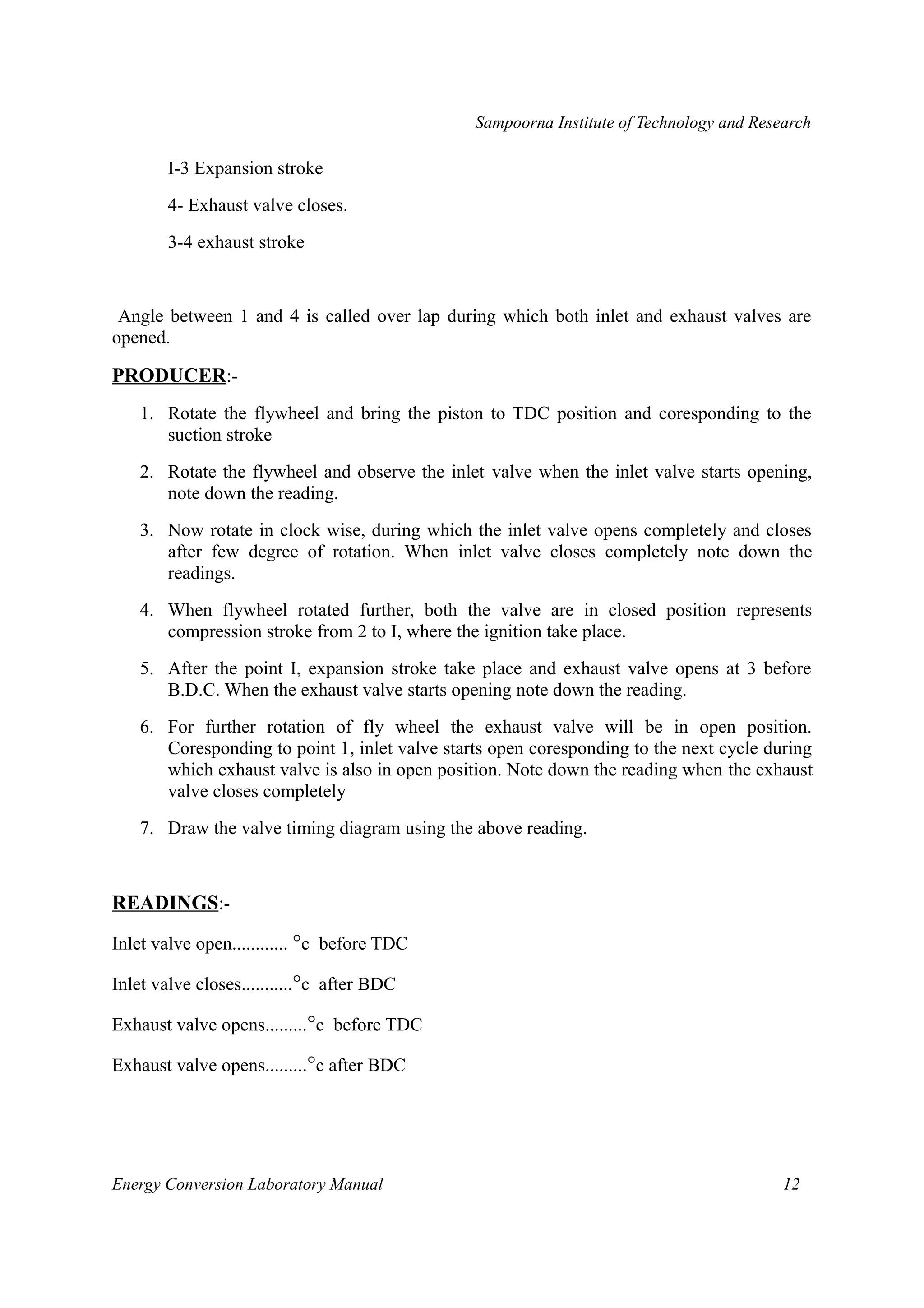 Sampoorna Institute of Technology and Research 
I-3 Expansion stroke 
4- Exhaust valve closes. 
3-4 exhaust stroke 
Angle between 1 and 4 is called over lap during which both inlet and exhaust valves are 
opened. 
PRODUCER:- 
1. Rotate the flywheel and bring the piston to TDC position and coresponding to the 
suction stroke 
2. Rotate the flywheel and observe the inlet valve when the inlet valve starts opening, 
note down the reading. 
3. Now rotate in clock wise, during which the inlet valve opens completely and closes 
after few degree of rotation. When inlet valve closes completely note down the 
readings. 
4. When flywheel rotated further, both the valve are in closed position represents 
compression stroke from 2 to I, where the ignition take place. 
5. After the point I, expansion stroke take place and exhaust valve opens at 3 before 
B.D.C. When the exhaust valve starts opening note down the reading. 
6. For further rotation of fly wheel the exhaust valve will be in open position. 
Coresponding to point 1, inlet valve starts open coresponding to the next cycle during 
which exhaust valve is also in open position. Note down the reading when the exhaust 
valve closes completely 
7. Draw the valve timing diagram using the above reading. 
READINGS:- 
Inlet valve open............ °c before TDC 
Inlet valve closes...........°c after BDC 
Exhaust valve opens.........°c before TDC 
Exhaust valve opens.........°c after BDC 
Energy Conversion Laboratory Manual 12 
 