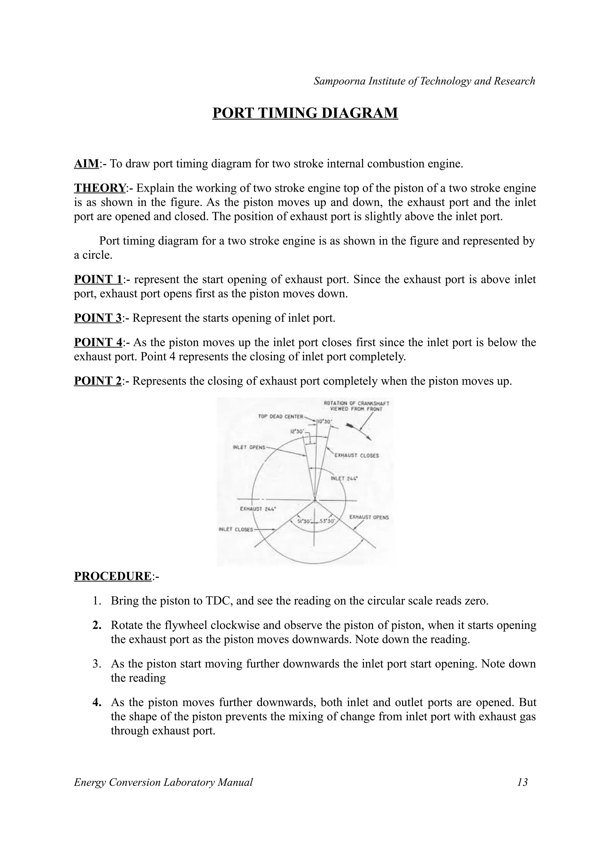 Sampoorna Institute of Technology and Research 
PORT TIMING DIAGRAM 
AIM:- To draw port timing diagram for two stroke internal combustion engine. 
THEORY:- Explain the working of two stroke engine top of the piston of a two stroke engine 
is as shown in the figure. As the piston moves up and down, the exhaust port and the inlet 
port are opened and closed. The position of exhaust port is slightly above the inlet port. 
Port timing diagram for a two stroke engine is as shown in the figure and represented by 
a circle. 
POINT 1:- represent the start opening of exhaust port. Since the exhaust port is above inlet 
port, exhaust port opens first as the piston moves down. 
POINT 3 :- Represent the starts opening of inlet port. 
POINT 4 :- As the piston moves up the inlet port closes first since the inlet port is below the 
exhaust port. Point 4 represents the closing of inlet port completely. 
POINT 2:- Represents the closing of exhaust port completely when the piston moves up. 
PROCEDURE:- 
1. Bring the piston to TDC, and see the reading on the circular scale reads zero. 
2. Rotate the flywheel clockwise and observe the piston of piston, when it starts opening 
the exhaust port as the piston moves downwards. Note down the reading. 
3. As the piston start moving further downwards the inlet port start opening. Note down 
the reading 
4. As the piston moves further downwards, both inlet and outlet ports are opened. But 
the shape of the piston prevents the mixing of change from inlet port with exhaust gas 
through exhaust port. 
Energy Conversion Laboratory Manual 13 
 