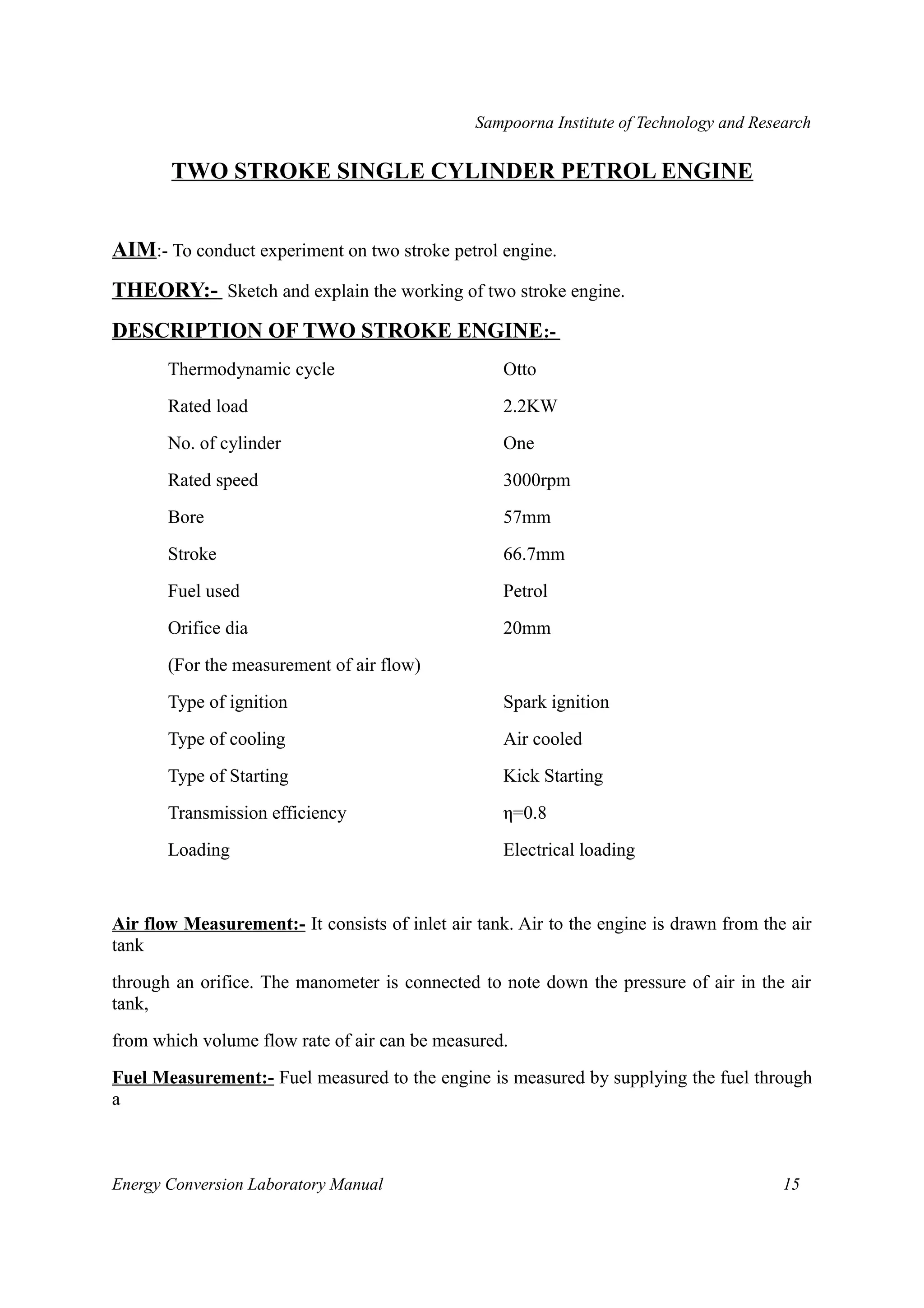 Sampoorna Institute of Technology and Research 
TWO STROKE SINGLE CYLINDER PETROL ENGINE 
AIM:- To conduct experiment on two stroke petrol engine. 
THEORY:- Sketch and explain the working of two stroke engine. 
DESCRIPTION OF TWO STROKE ENGINE :- 
Thermodynamic cycle Otto 
Rated load 2.2KW 
No. of cylinder One 
Rated speed 3000rpm 
Bore 57mm 
Stroke 66.7mm 
Fuel used Petrol 
Orifice dia 20mm 
(For the measurement of air flow) 
Type of ignition Spark ignition 
Type of cooling Air cooled 
Type of Starting Kick Starting 
Transmission efficiency η=0.8 
Loading Electrical loading 
Air flow Measurement:- It consists of inlet air tank. Air to the engine is drawn from the air 
tank 
through an orifice. The manometer is connected to note down the pressure of air in the air 
tank, 
from which volume flow rate of air can be measured. 
Fuel Measurement:- Fuel measured to the engine is measured by supplying the fuel through 
a 
Energy Conversion Laboratory Manual 15 
 
