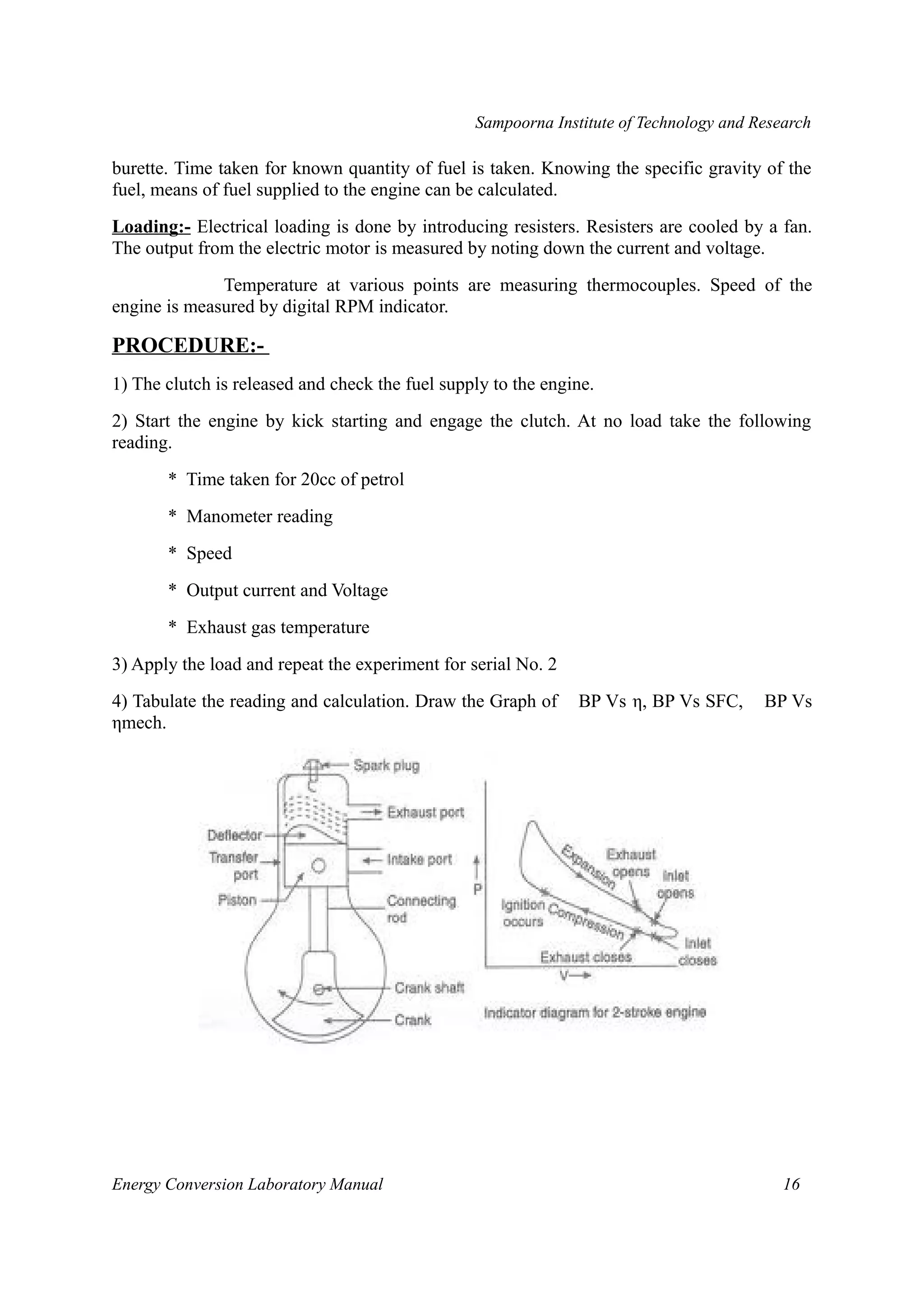 Sampoorna Institute of Technology and Research 
burette. Time taken for known quantity of fuel is taken. Knowing the specific gravity of the 
fuel, means of fuel supplied to the engine can be calculated. 
Loading:- Electrical loading is done by introducing resisters. Resisters are cooled by a fan. 
The output from the electric motor is measured by noting down the current and voltage. 
Temperature at various points are measuring thermocouples. Speed of the 
engine is measured by digital RPM indicator. 
PROCEDURE:- 
1) The clutch is released and check the fuel supply to the engine. 
2) Start the engine by kick starting and engage the clutch. At no load take the following 
reading. 
* Time taken for 20cc of petrol 
* Manometer reading 
* Speed 
* Output current and Voltage 
* Exhaust gas temperature 
3) Apply the load and repeat the experiment for serial No. 2 
4) Tabulate the reading and calculation. Draw the Graph of BP Vs η, BP Vs SFC, BP Vs 
ηmech. 
Energy Conversion Laboratory Manual 16 
 