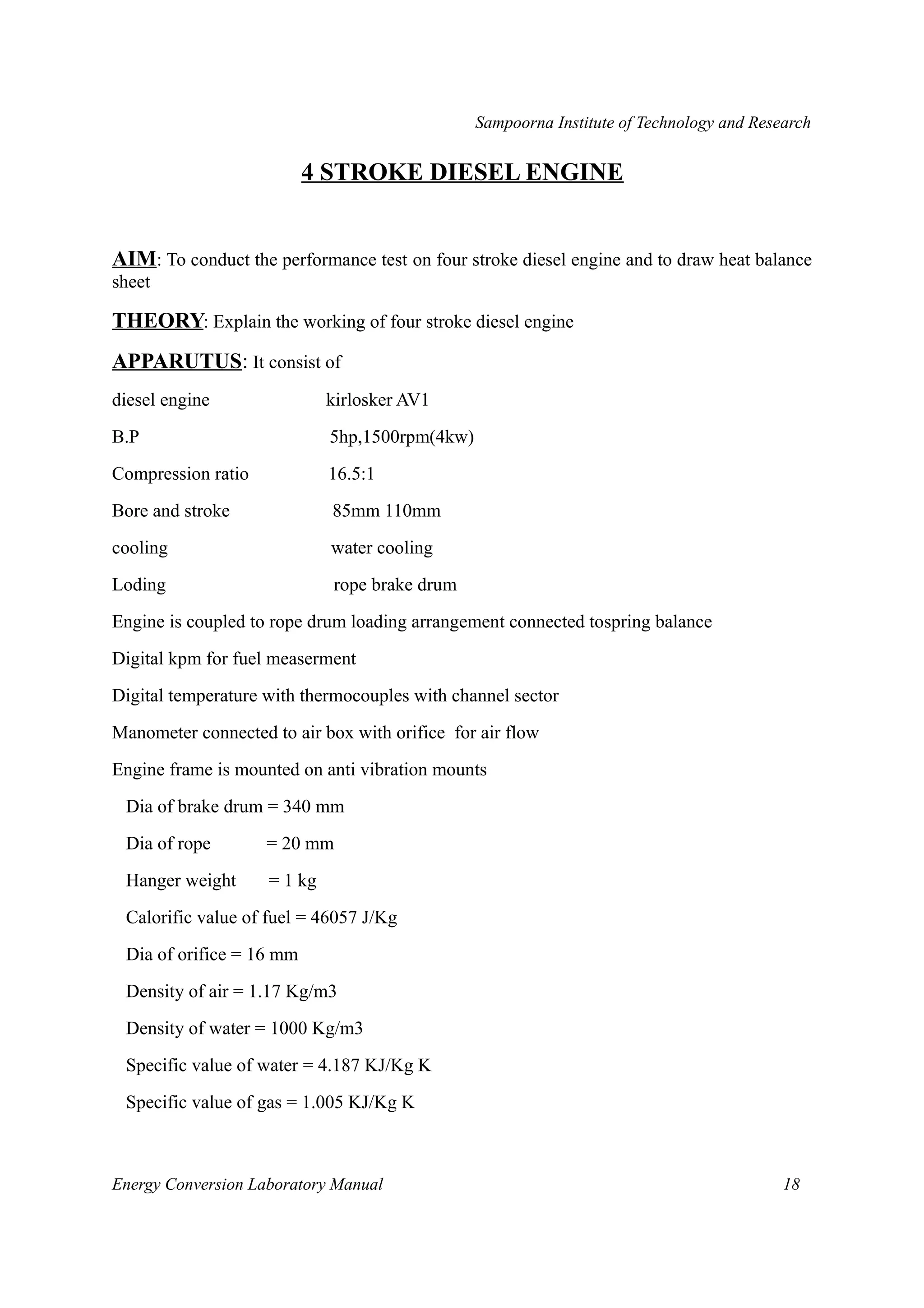 Sampoorna Institute of Technology and Research 
4 STROKE DIESEL ENGINE 
AIM: To conduct the performance test on four stroke diesel engine and to draw heat balance 
sheet 
THEORY: Explain the working of four stroke diesel engine 
APPARUTUS: It consist of 
diesel engine kirlosker AV1 
B.P 5hp,1500rpm(4kw) 
Compression ratio 16.5:1 
Bore and stroke 85mm 110mm 
cooling water cooling 
Loding rope brake drum 
Engine is coupled to rope drum loading arrangement connected tospring balance 
Digital kpm for fuel measerment 
Digital temperature with thermocouples with channel sector 
Manometer connected to air box with orifice for air flow 
Engine frame is mounted on anti vibration mounts 
Dia of brake drum = 340 mm 
Dia of rope = 20 mm 
Hanger weight = 1 kg 
Calorific value of fuel = 46057 J/Kg 
Dia of orifice = 16 mm 
Density of air = 1.17 Kg/m3 
Density of water = 1000 Kg/m3 
Specific value of water = 4.187 KJ/Kg K 
Specific value of gas = 1.005 KJ/Kg K 
Energy Conversion Laboratory Manual 18 
 