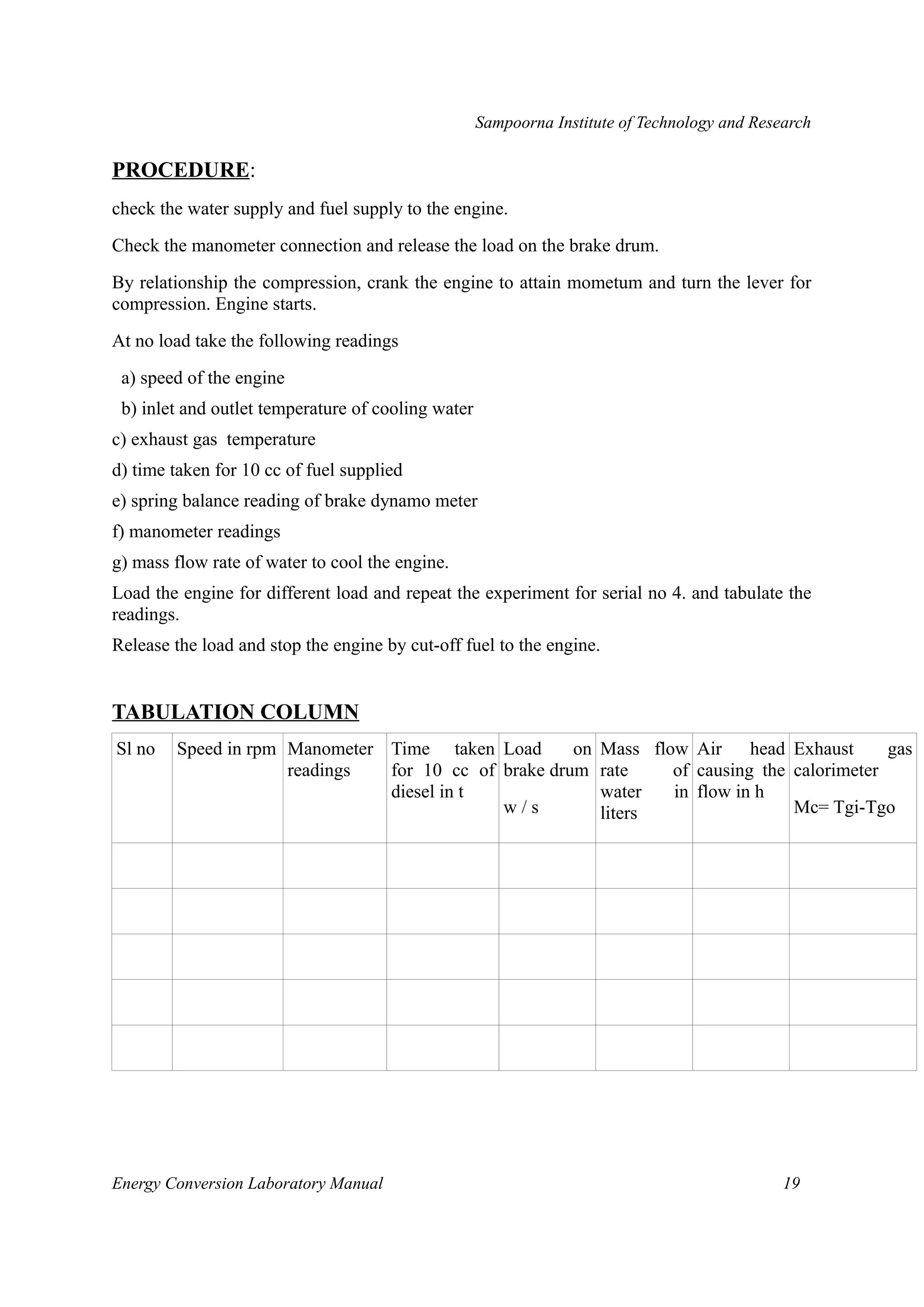 Sampoorna Institute of Technology and Research 
PROCEDURE: 
check the water supply and fuel supply to the engine. 
Check the manometer connection and release the load on the brake drum. 
By relationship the compression, crank the engine to attain mometum and turn the lever for 
compression. Engine starts. 
At no load take the following readings 
a) speed of the engine 
b) inlet and outlet temperature of cooling water 
c) exhaust gas temperature 
d) time taken for 10 cc of fuel supplied 
e) spring balance reading of brake dynamo meter 
f) manometer readings 
g) mass flow rate of water to cool the engine. 
Load the engine for different load and repeat the experiment for serial no 4. and tabulate the 
readings. 
Release the load and stop the engine by cut-off fuel to the engine. 
TABULATION COLUMN 
Sl no Speed in rpm Manometer 
readings 
Time taken 
for 10 cc of 
diesel in t 
Load on 
brake drum 
w / s 
Mass flow 
rate of 
water in 
liters 
Air head 
causing the 
flow in h 
Exhaust gas 
calorimeter 
Mc= Tgi-Tgo 
Energy Conversion Laboratory Manual 19 
 