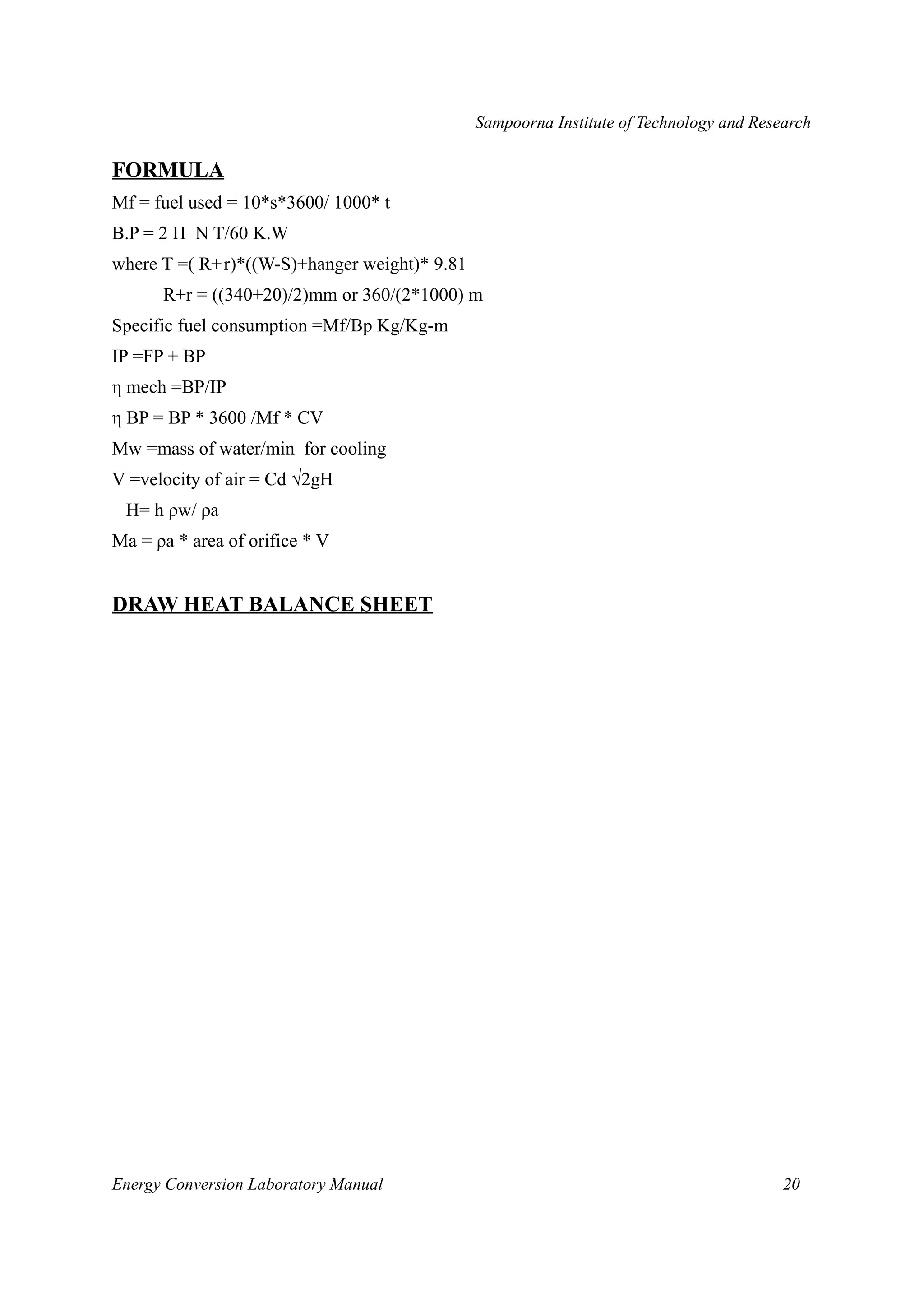 Sampoorna Institute of Technology and Research 
FORMULA 
Mf = fuel used = 10*s*3600/ 1000* t 
B.P = 2 Π N T/60 K.W 
where T =( R+r)*((W-S)+hanger weight)* 9.81 
R+r = ((340+20)/2)mm or 360/(2*1000) m 
Specific fuel consumption =Mf/Bp Kg/Kg-m 
IP =FP + BP 
η mech =BP/IP 
η BP = BP * 3600 /Mf * CV 
Mw =mass of water/min for cooling 
V =velocity of air = Cd √2gH 
H= h ρw/ ρa 
Ma = ρa * area of orifice * V 
DRAW HEAT BALANCE SHEET 
Energy Conversion Laboratory Manual 20 
 