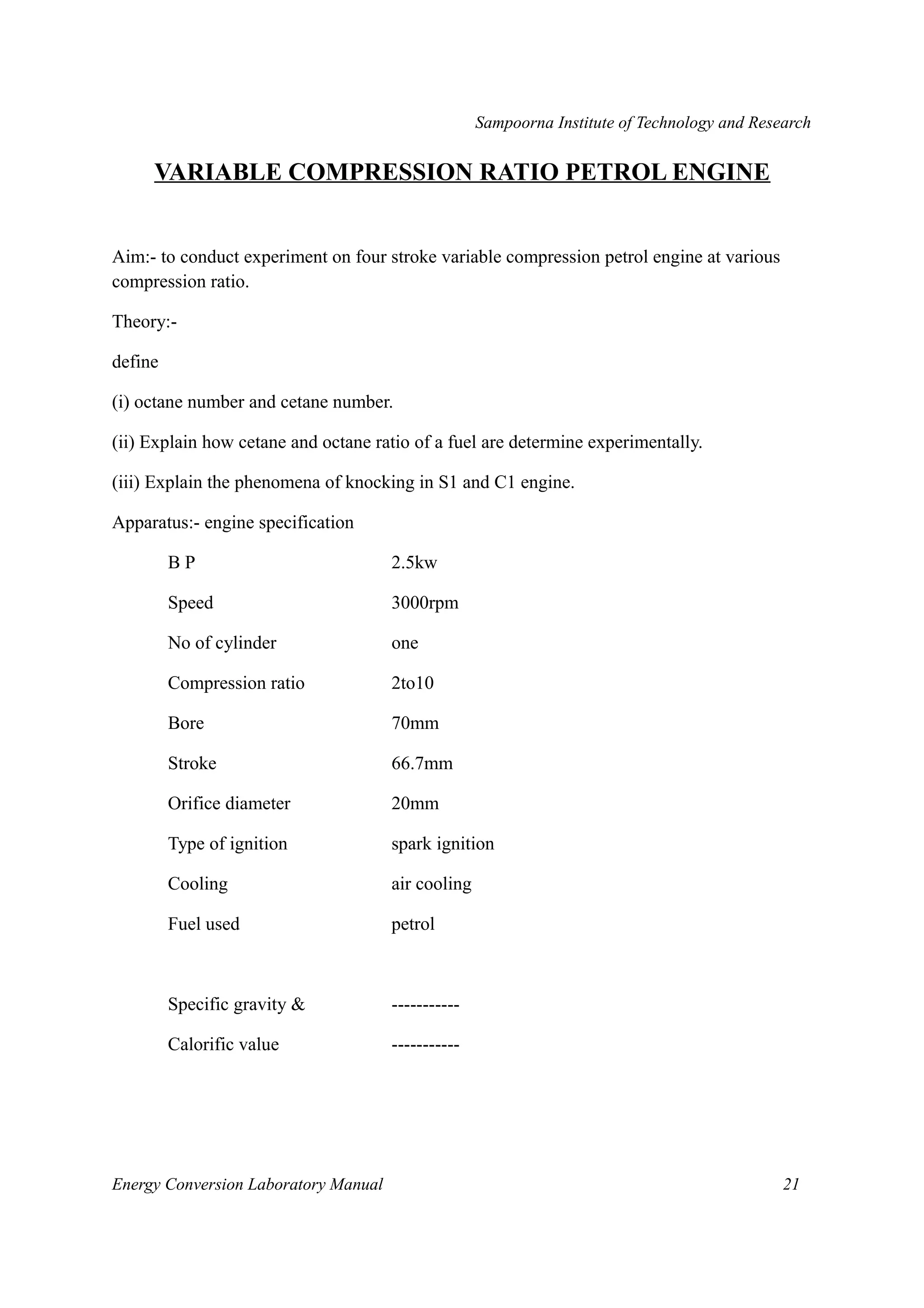 Sampoorna Institute of Technology and Research 
VARIABLE COMPRESSION RATIO PETROL ENGINE 
Aim:- to conduct experiment on four stroke variable compression petrol engine at various 
compression ratio. 
Theory:- 
define 
(i) octane number and cetane number. 
(ii) Explain how cetane and octane ratio of a fuel are determine experimentally. 
(iii) Explain the phenomena of knocking in S1 and C1 engine. 
Apparatus:- engine specification 
B P 2.5kw 
Speed 3000rpm 
No of cylinder one 
Compression ratio 2to10 
Bore 70mm 
Stroke 66.7mm 
Orifice diameter 20mm 
Type of ignition spark ignition 
Cooling air cooling 
Fuel used petrol 
Specific gravity & ----------- 
Calorific value ----------- 
Energy Conversion Laboratory Manual 21 
 