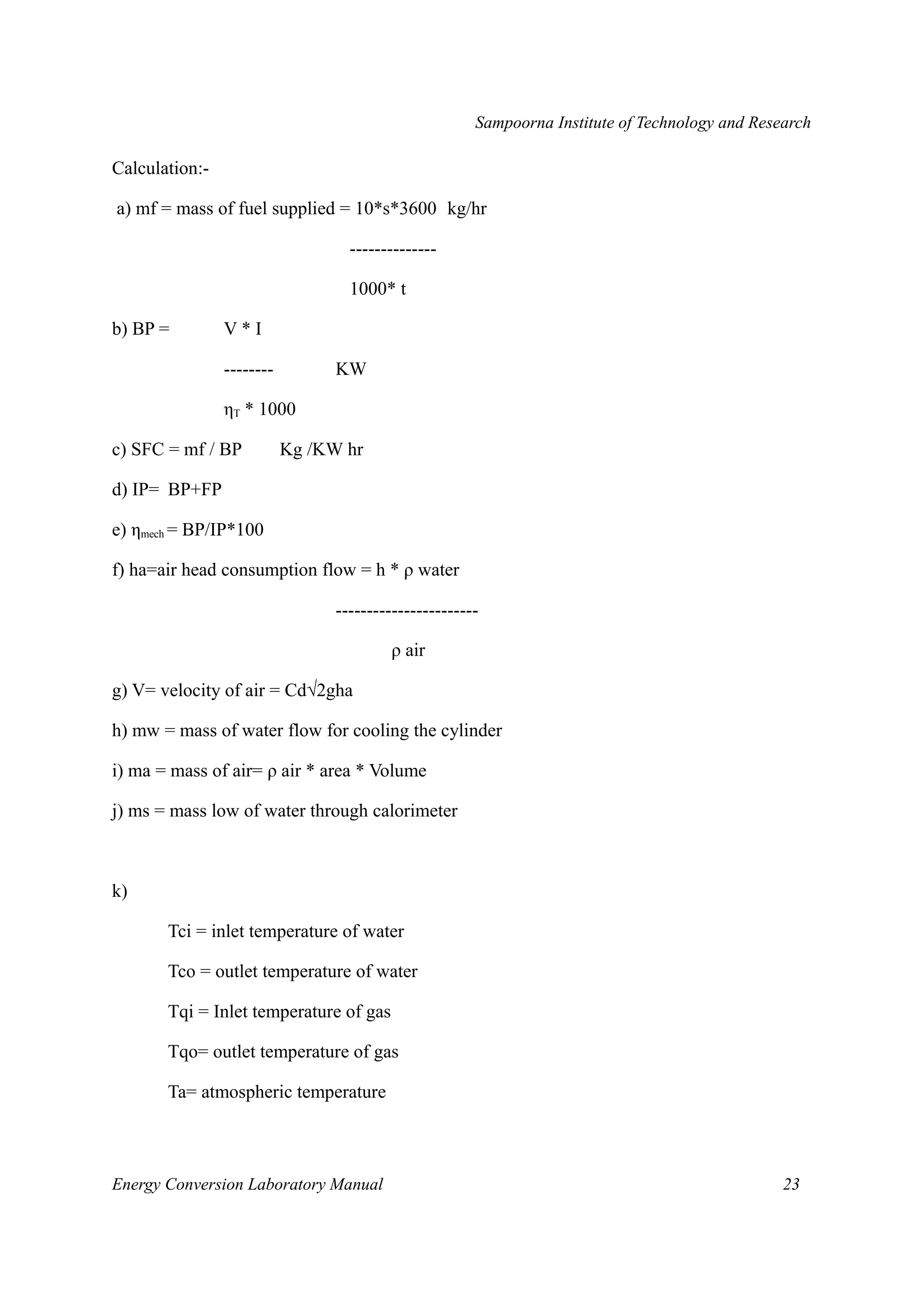 Sampoorna Institute of Technology and Research 
Calculation:- 
a) mf = mass of fuel supplied = 10*s*3600 kg/hr 
-------------- 
1000* t 
b) BP = V * I 
-------- KW 
ηT * 1000 
c) SFC = mf / BP Kg /KW hr 
d) IP= BP+FP 
e) ηmech = BP/IP*100 
f) ha=air head consumption flow = h * ρ water 
----------------------- 
ρ air 
g) V= velocity of air = Cd√2gha 
h) mw = mass of water flow for cooling the cylinder 
i) ma = mass of air= ρ air * area * Volume 
j) ms = mass low of water through calorimeter 
k) 
Tci = inlet temperature of water 
Tco = outlet temperature of water 
Tqi = Inlet temperature of gas 
Tqo= outlet temperature of gas 
Ta= atmospheric temperature 
Energy Conversion Laboratory Manual 23 
 