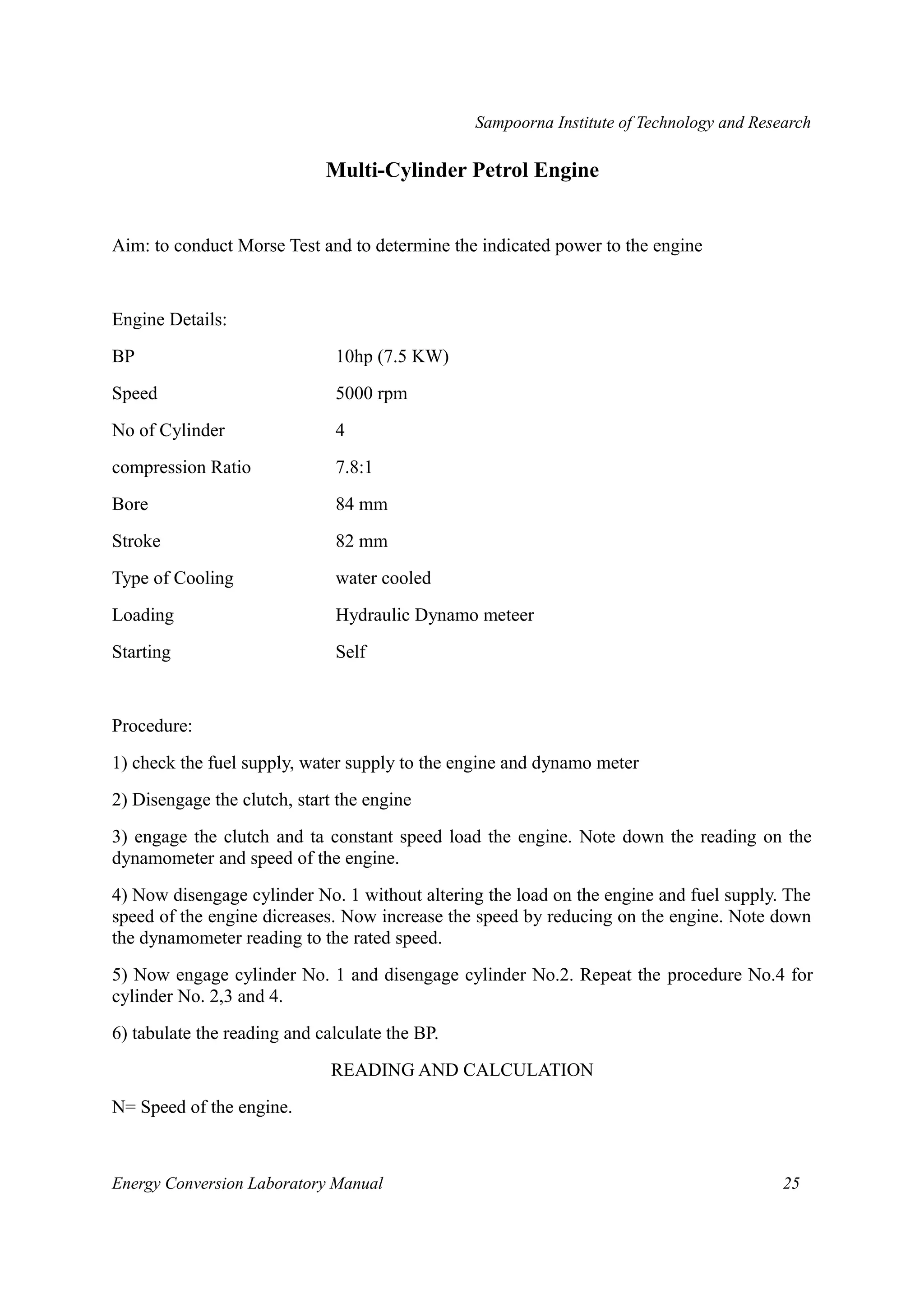 Sampoorna Institute of Technology and Research 
Multi-Cylinder Petrol Engine 
Aim: to conduct Morse Test and to determine the indicated power to the engine 
Engine Details: 
BP 10hp (7.5 KW) 
Speed 5000 rpm 
No of Cylinder 4 
compression Ratio 7.8:1 
Bore 84 mm 
Stroke 82 mm 
Type of Cooling water cooled 
Loading Hydraulic Dynamo meteer 
Starting Self 
Procedure: 
1) check the fuel supply, water supply to the engine and dynamo meter 
2) Disengage the clutch, start the engine 
3) engage the clutch and ta constant speed load the engine. Note down the reading on the 
dynamometer and speed of the engine. 
4) Now disengage cylinder No. 1 without altering the load on the engine and fuel supply. The 
speed of the engine dicreases. Now increase the speed by reducing on the engine. Note down 
the dynamometer reading to the rated speed. 
5) Now engage cylinder No. 1 and disengage cylinder No.2. Repeat the procedure No.4 for 
cylinder No. 2,3 and 4. 
6) tabulate the reading and calculate the BP. 
READING AND CALCULATION 
N= Speed of the engine. 
Energy Conversion Laboratory Manual 25 
 