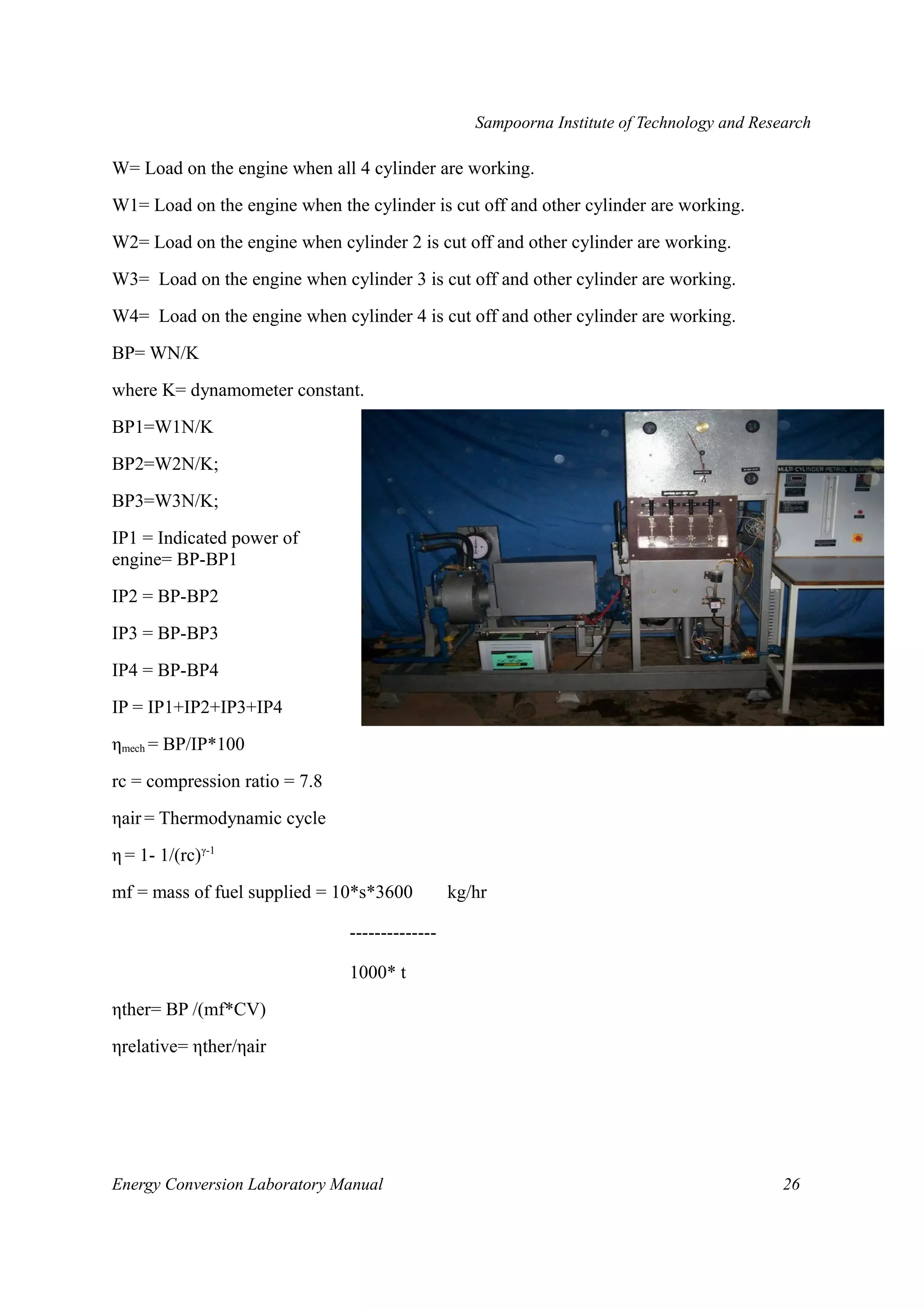 Sampoorna Institute of Technology and Research 
W= Load on the engine when all 4 cylinder are working. 
W1= Load on the engine when the cylinder is cut off and other cylinder are working. 
W2= Load on the engine when cylinder 2 is cut off and other cylinder are working. 
W3= Load on the engine when cylinder 3 is cut off and other cylinder are working. 
W4= Load on the engine when cylinder 4 is cut off and other cylinder are working. 
BP= WN/K 
where K= dynamometer constant. 
BP1=W1N/K 
BP2=W2N/K; 
BP3=W3N/K; 
IP1 = Indicated power of 
engine= BP-BP1 
IP2 = BP-BP2 
IP3 = BP-BP3 
IP4 = BP-BP4 
IP = IP1+IP2+IP3+IP4 
ηmech = BP/IP*100 
rc = compression ratio = 7.8 
ηair = Thermodynamic cycle 
η = 1- 1/(rc)γ-1 
mf = mass of fuel supplied = 10*s*3600 kg/hr 
-------------- 
1000* t 
ηther= BP /(mf*CV) 
ηrelative= ηther/ηair 
Energy Conversion Laboratory Manual 26 
